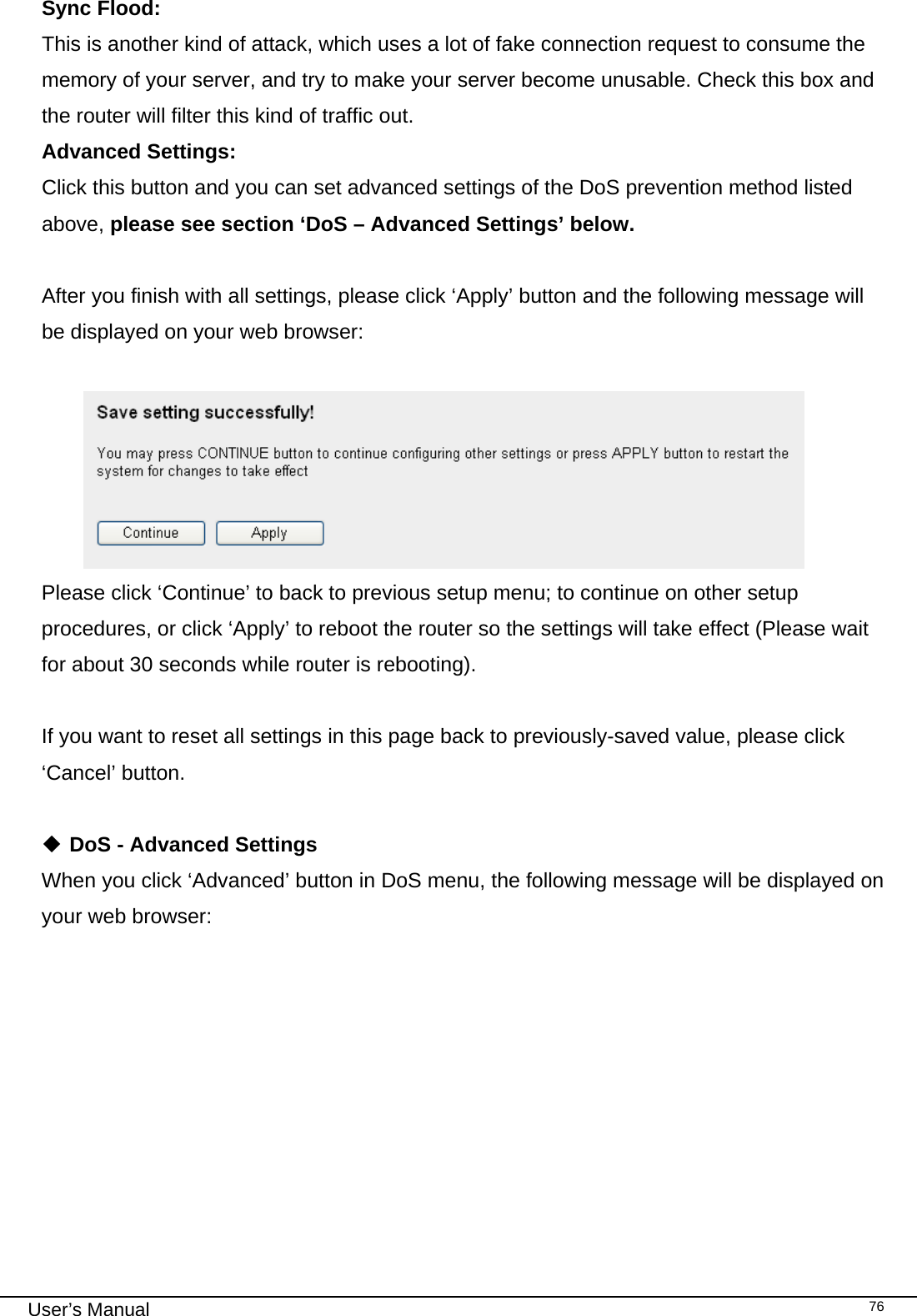                                                                                                                                                                                                                                                                                                                                                                                   User’s Manual   76Sync Flood:      This is another kind of attack, which uses a lot of fake connection request to consume the memory of your server, and try to make your server become unusable. Check this box and the router will filter this kind of traffic out. Advanced Settings:   Click this button and you can set advanced settings of the DoS prevention method listed above, please see section ‘DoS – Advanced Settings’ below.  After you finish with all settings, please click ‘Apply’ button and the following message will be displayed on your web browser:   Please click ‘Continue’ to back to previous setup menu; to continue on other setup procedures, or click ‘Apply’ to reboot the router so the settings will take effect (Please wait for about 30 seconds while router is rebooting).  If you want to reset all settings in this page back to previously-saved value, please click ‘Cancel’ button.   DoS - Advanced Settings When you click ‘Advanced’ button in DoS menu, the following message will be displayed on your web browser:  