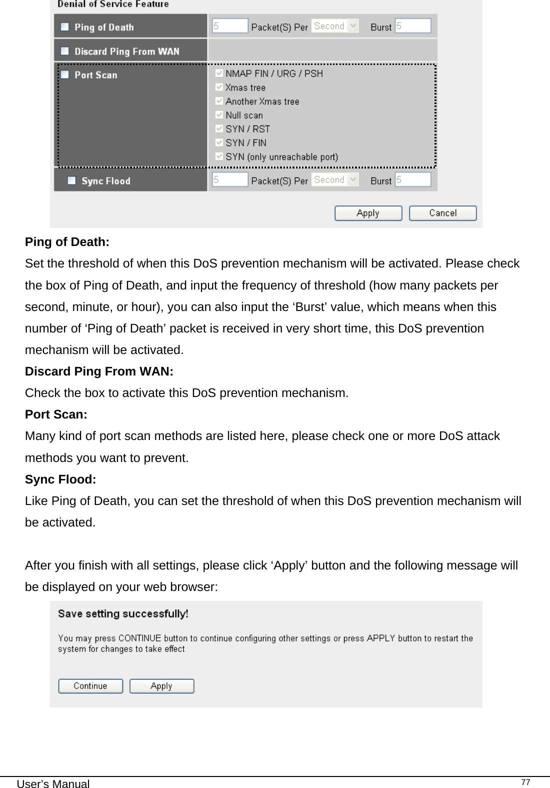                                                                                                                                                                                                                                                                                                                                                                                   User’s Manual   77 Ping of Death:    Set the threshold of when this DoS prevention mechanism will be activated. Please check the box of Ping of Death, and input the frequency of threshold (how many packets per second, minute, or hour), you can also input the ‘Burst’ value, which means when this number of ‘Ping of Death’ packet is received in very short time, this DoS prevention mechanism will be activated. Discard Ping From WAN:    Check the box to activate this DoS prevention mechanism. Port Scan:     Many kind of port scan methods are listed here, please check one or more DoS attack methods you want to prevent. Sync Flood:      Like Ping of Death, you can set the threshold of when this DoS prevention mechanism will be activated.  After you finish with all settings, please click ‘Apply’ button and the following message will be displayed on your web browser:   