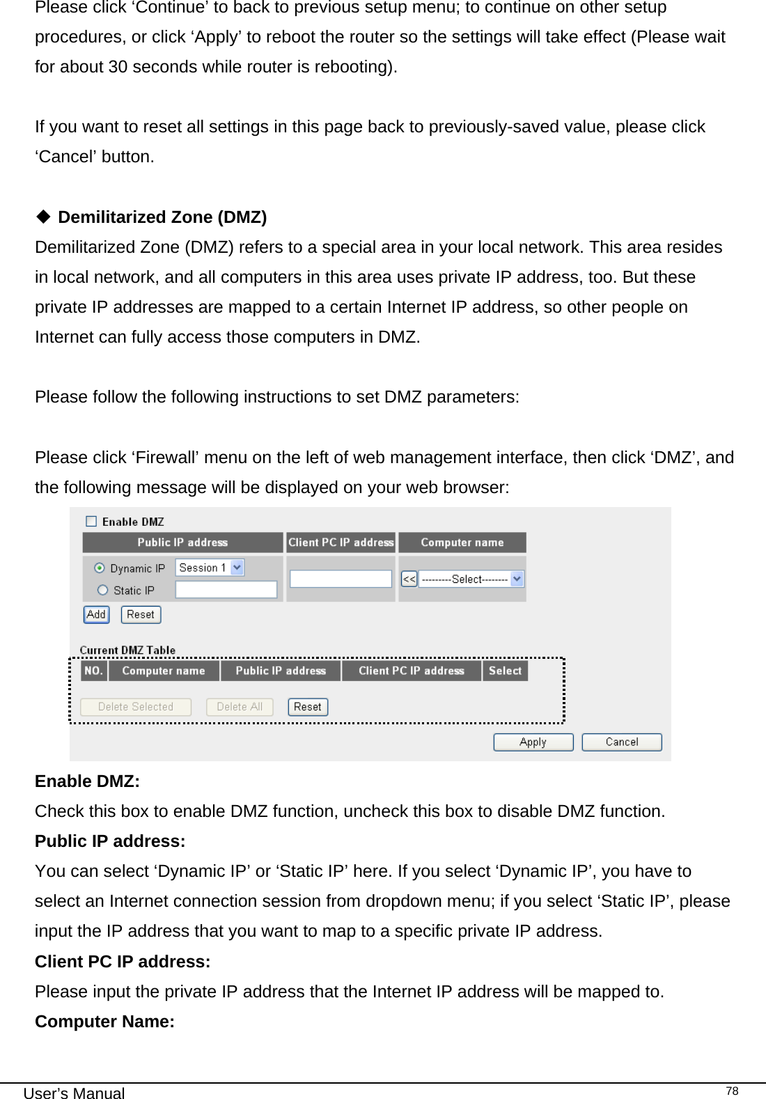                                                                                                                                                                                                                                                                                                                                                                                   User’s Manual   78Please click ‘Continue’ to back to previous setup menu; to continue on other setup procedures, or click ‘Apply’ to reboot the router so the settings will take effect (Please wait for about 30 seconds while router is rebooting).  If you want to reset all settings in this page back to previously-saved value, please click ‘Cancel’ button.   Demilitarized Zone (DMZ) Demilitarized Zone (DMZ) refers to a special area in your local network. This area resides in local network, and all computers in this area uses private IP address, too. But these private IP addresses are mapped to a certain Internet IP address, so other people on Internet can fully access those computers in DMZ.  Please follow the following instructions to set DMZ parameters:  Please click ‘Firewall’ menu on the left of web management interface, then click ‘DMZ’, and the following message will be displayed on your web browser:  Enable DMZ:    Check this box to enable DMZ function, uncheck this box to disable DMZ function. Public IP address:   You can select ‘Dynamic IP’ or ‘Static IP’ here. If you select ‘Dynamic IP’, you have to select an Internet connection session from dropdown menu; if you select ‘Static IP’, please input the IP address that you want to map to a specific private IP address. Client PC IP address:     Please input the private IP address that the Internet IP address will be mapped to. Computer Name:  