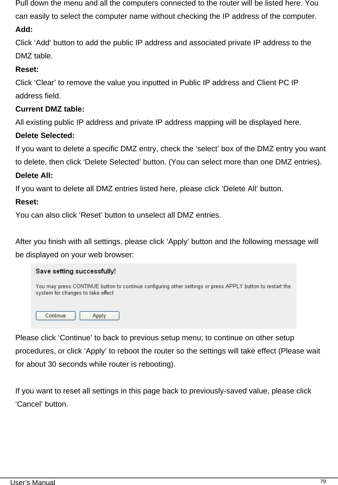                                                                                                                                                                                                                                                                                                                                                                                   User’s Manual   79Pull down the menu and all the computers connected to the router will be listed here. You can easily to select the computer name without checking the IP address of the computer. Add:      Click ‘Add’ button to add the public IP address and associated private IP address to the DMZ table. Reset:    Click ‘Clear’ to remove the value you inputted in Public IP address and Client PC IP address field. Current DMZ table:        All existing public IP address and private IP address mapping will be displayed here. Delete Selected:     If you want to delete a specific DMZ entry, check the ‘select’ box of the DMZ entry you want to delete, then click ‘Delete Selected’ button. (You can select more than one DMZ entries). Delete All:     If you want to delete all DMZ entries listed here, please click ‘Delete All’ button. Reset:      You can also click ‘Reset’ button to unselect all DMZ entries.  After you finish with all settings, please click ‘Apply’ button and the following message will be displayed on your web browser:  Please click ‘Continue’ to back to previous setup menu; to continue on other setup procedures, or click ‘Apply’ to reboot the router so the settings will take effect (Please wait for about 30 seconds while router is rebooting).  If you want to reset all settings in this page back to previously-saved value, please click ‘Cancel’ button.     