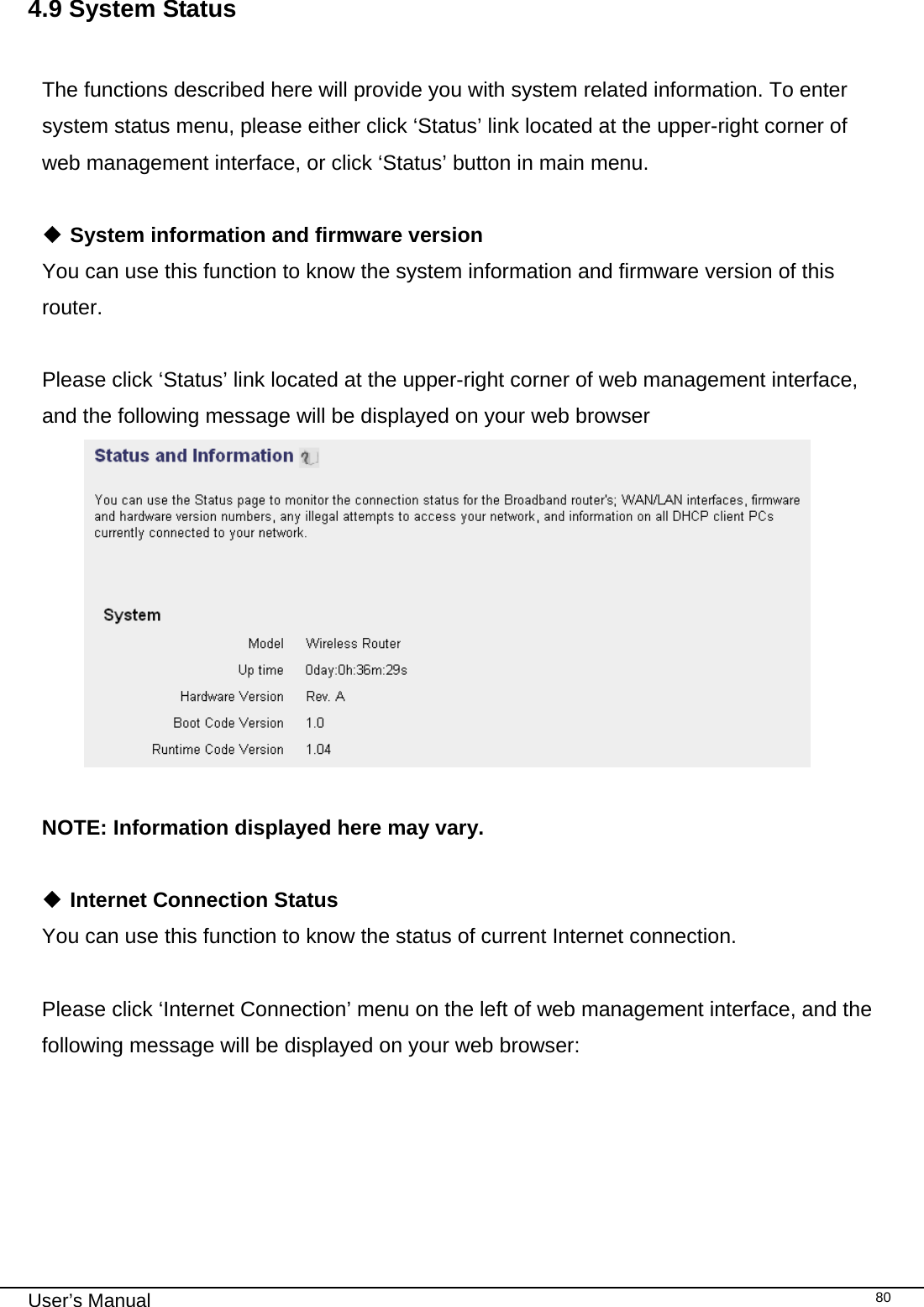                                                                                                                                                                                                                                                                                                                                                                                   User’s Manual   804.9 System Status  The functions described here will provide you with system related information. To enter system status menu, please either click ‘Status’ link located at the upper-right corner of web management interface, or click ‘Status’ button in main menu.   System information and firmware version You can use this function to know the system information and firmware version of this router.  Please click ‘Status’ link located at the upper-right corner of web management interface, and the following message will be displayed on your web browser   NOTE: Information displayed here may vary.   Internet Connection Status You can use this function to know the status of current Internet connection.  Please click ‘Internet Connection’ menu on the left of web management interface, and the following message will be displayed on your web browser:  