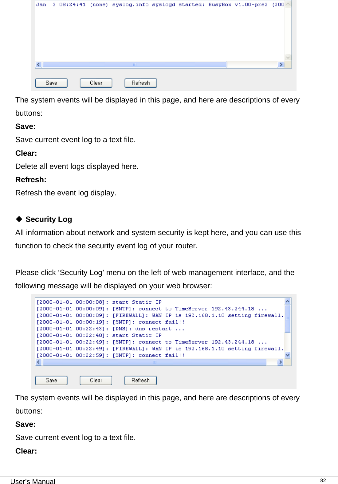                                                                                                                                                                                                                                                                                                                                                                                   User’s Manual   82 The system events will be displayed in this page, and here are descriptions of every buttons: Save:     Save current event log to a text file. Clear:     Delete all event logs displayed here. Refresh:      Refresh the event log display.   Security Log All information about network and system security is kept here, and you can use this function to check the security event log of your router.  Please click ‘Security Log’ menu on the left of web management interface, and the following message will be displayed on your web browser:  The system events will be displayed in this page, and here are descriptions of every buttons: Save:     Save current event log to a text file. Clear:     