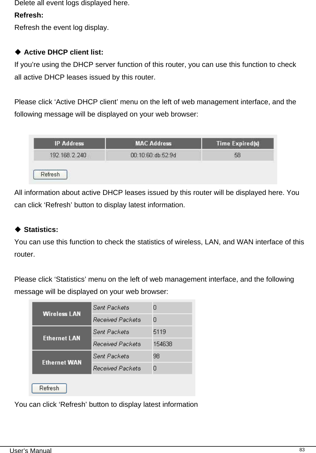                                                                                                                                                                                                                                                                                                                                                                                   User’s Manual   83Delete all event logs displayed here. Refresh:      Refresh the event log display.   Active DHCP client list: If you’re using the DHCP server function of this router, you can use this function to check all active DHCP leases issued by this router.  Please click ‘Active DHCP client’ menu on the left of web management interface, and the following message will be displayed on your web browser:   All information about active DHCP leases issued by this router will be displayed here. You can click ‘Refresh’ button to display latest information.   Statistics: You can use this function to check the statistics of wireless, LAN, and WAN interface of this router.  Please click ‘Statistics’ menu on the left of web management interface, and the following message will be displayed on your web browser:  You can click ‘Refresh’ button to display latest information 