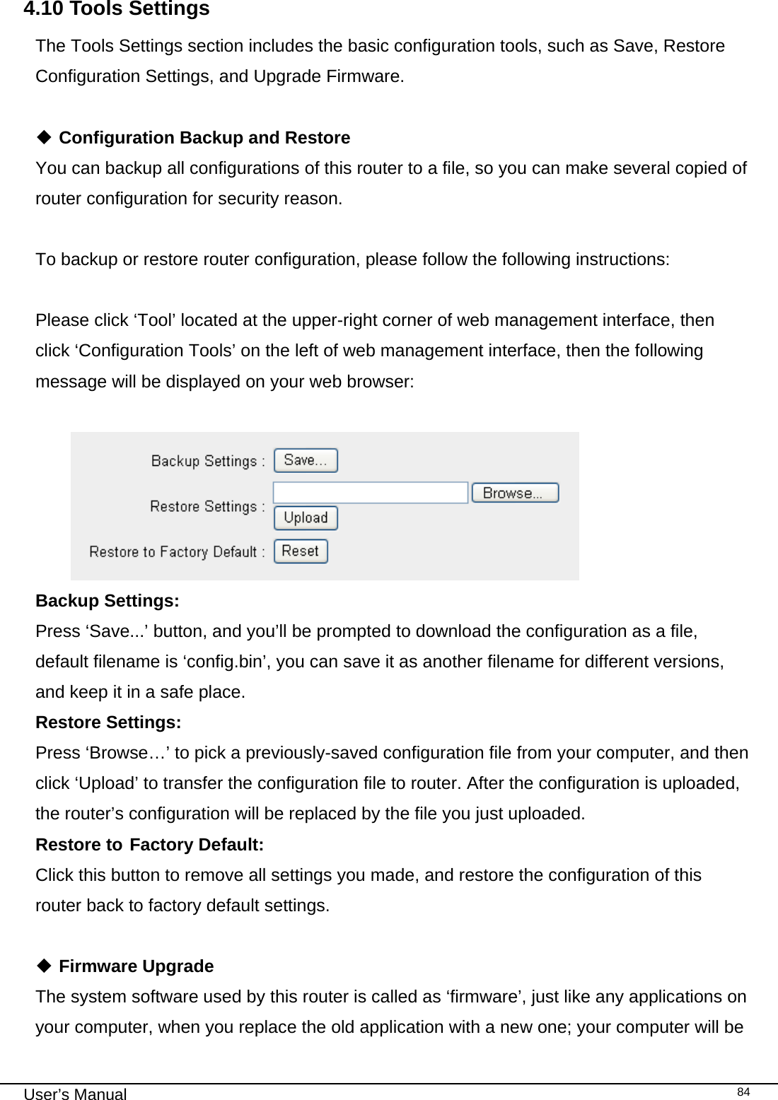                                                                                                                                                                                                                                                                                                                                                                                   User’s Manual   844.10 Tools Settings The Tools Settings section includes the basic configuration tools, such as Save, Restore Configuration Settings, and Upgrade Firmware.   Configuration Backup and Restore You can backup all configurations of this router to a file, so you can make several copied of router configuration for security reason.  To backup or restore router configuration, please follow the following instructions:  Please click ‘Tool’ located at the upper-right corner of web management interface, then click ‘Configuration Tools’ on the left of web management interface, then the following message will be displayed on your web browser:   Backup Settings:  Press ‘Save...’ button, and you’ll be prompted to download the configuration as a file, default filename is ‘config.bin’, you can save it as another filename for different versions, and keep it in a safe place. Restore Settings:    Press ‘Browse…’ to pick a previously-saved configuration file from your computer, and then click ‘Upload’ to transfer the configuration file to router. After the configuration is uploaded, the router’s configuration will be replaced by the file you just uploaded. Restore to  Factory Default:     Click this button to remove all settings you made, and restore the configuration of this router back to factory default settings.   Firmware Upgrade The system software used by this router is called as ‘firmware’, just like any applications on your computer, when you replace the old application with a new one; your computer will be 