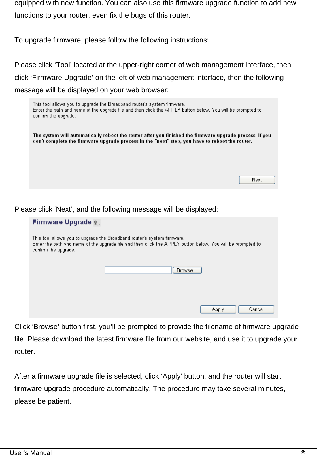                                                                                                                                                                                                                                                                                                                                                                                   User’s Manual   85equipped with new function. You can also use this firmware upgrade function to add new functions to your router, even fix the bugs of this router.  To upgrade firmware, please follow the following instructions:  Please click ‘Tool’ located at the upper-right corner of web management interface, then click ‘Firmware Upgrade’ on the left of web management interface, then the following message will be displayed on your web browser:   Please click ‘Next’, and the following message will be displayed:  Click ‘Browse’ button first, you’ll be prompted to provide the filename of firmware upgrade file. Please download the latest firmware file from our website, and use it to upgrade your router.   After a firmware upgrade file is selected, click ‘Apply’ button, and the router will start firmware upgrade procedure automatically. The procedure may take several minutes, please be patient.  