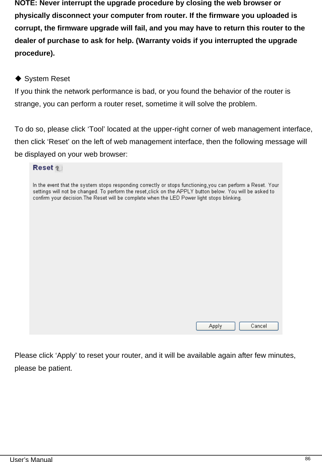                                                                                                                                                                                                                                                                                                                                                                                   User’s Manual   86NOTE: Never interrupt the upgrade procedure by closing the web browser or physically disconnect your computer from router. If the firmware you uploaded is corrupt, the firmware upgrade will fail, and you may have to return this router to the dealer of purchase to ask for help. (Warranty voids if you interrupted the upgrade procedure).    System Reset If you think the network performance is bad, or you found the behavior of the router is strange, you can perform a router reset, sometime it will solve the problem.  To do so, please click ‘Tool’ located at the upper-right corner of web management interface, then click ‘Reset’ on the left of web management interface, then the following message will be displayed on your web browser:   Please click ‘Apply’ to reset your router, and it will be available again after few minutes, please be patient.   