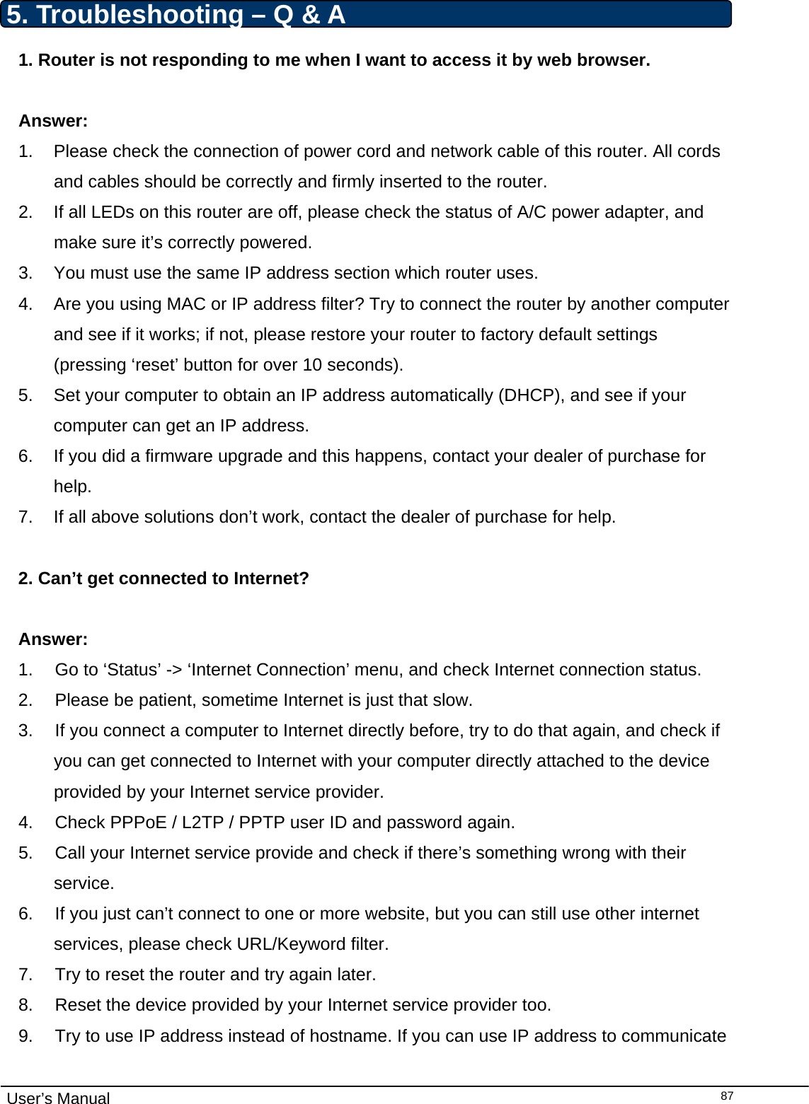                                                                                                                                                                                                                                                                                                                                                                                   User’s Manual  875. Troubleshooting – Q &amp; A 1. Router is not responding to me when I want to access it by web browser.  Answer:  1.  Please check the connection of power cord and network cable of this router. All cords and cables should be correctly and firmly inserted to the router. 2.  If all LEDs on this router are off, please check the status of A/C power adapter, and make sure it’s correctly powered. 3.  You must use the same IP address section which router uses. 4.  Are you using MAC or IP address filter? Try to connect the router by another computer and see if it works; if not, please restore your router to factory default settings (pressing ‘reset’ button for over 10 seconds). 5.  Set your computer to obtain an IP address automatically (DHCP), and see if your computer can get an IP address. 6.  If you did a firmware upgrade and this happens, contact your dealer of purchase for help. 7.  If all above solutions don’t work, contact the dealer of purchase for help.  2. Can’t get connected to Internet?  Answer: 1.  Go to ‘Status’ -&gt; ‘Internet Connection’ menu, and check Internet connection status. 2.  Please be patient, sometime Internet is just that slow. 3.  If you connect a computer to Internet directly before, try to do that again, and check if you can get connected to Internet with your computer directly attached to the device provided by your Internet service provider. 4.  Check PPPoE / L2TP / PPTP user ID and password again. 5.  Call your Internet service provide and check if there’s something wrong with their service. 6.  If you just can’t connect to one or more website, but you can still use other internet services, please check URL/Keyword filter. 7.  Try to reset the router and try again later. 8.  Reset the device provided by your Internet service provider too. 9.  Try to use IP address instead of hostname. If you can use IP address to communicate 