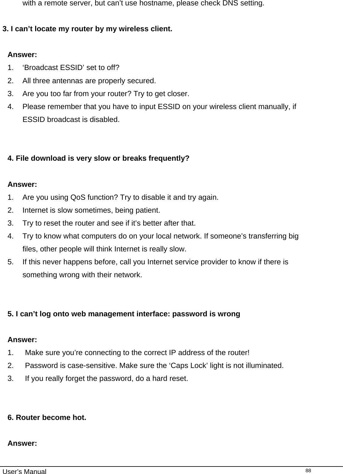                                                                                                                                                                                                                                                                                                                                                                                   User’s Manual  88with a remote server, but can’t use hostname, please check DNS setting.  3. I can’t locate my router by my wireless client.  Answer: 1.  ‘Broadcast ESSID’ set to off? 2.  All three antennas are properly secured. 3.  Are you too far from your router? Try to get closer. 4.  Please remember that you have to input ESSID on your wireless client manually, if ESSID broadcast is disabled.   4. File download is very slow or breaks frequently?  Answer: 1.  Are you using QoS function? Try to disable it and try again. 2.  Internet is slow sometimes, being patient. 3.  Try to reset the router and see if it’s better after that. 4.  Try to know what computers do on your local network. If someone’s transferring big files, other people will think Internet is really slow. 5.  If this never happens before, call you Internet service provider to know if there is something wrong with their network.   5. I can’t log onto web management interface: password is wrong  Answer: 1.  Make sure you’re connecting to the correct IP address of the router! 2.  Password is case-sensitive. Make sure the ‘Caps Lock’ light is not illuminated. 3.  If you really forget the password, do a hard reset.   6. Router become hot.  Answer: 