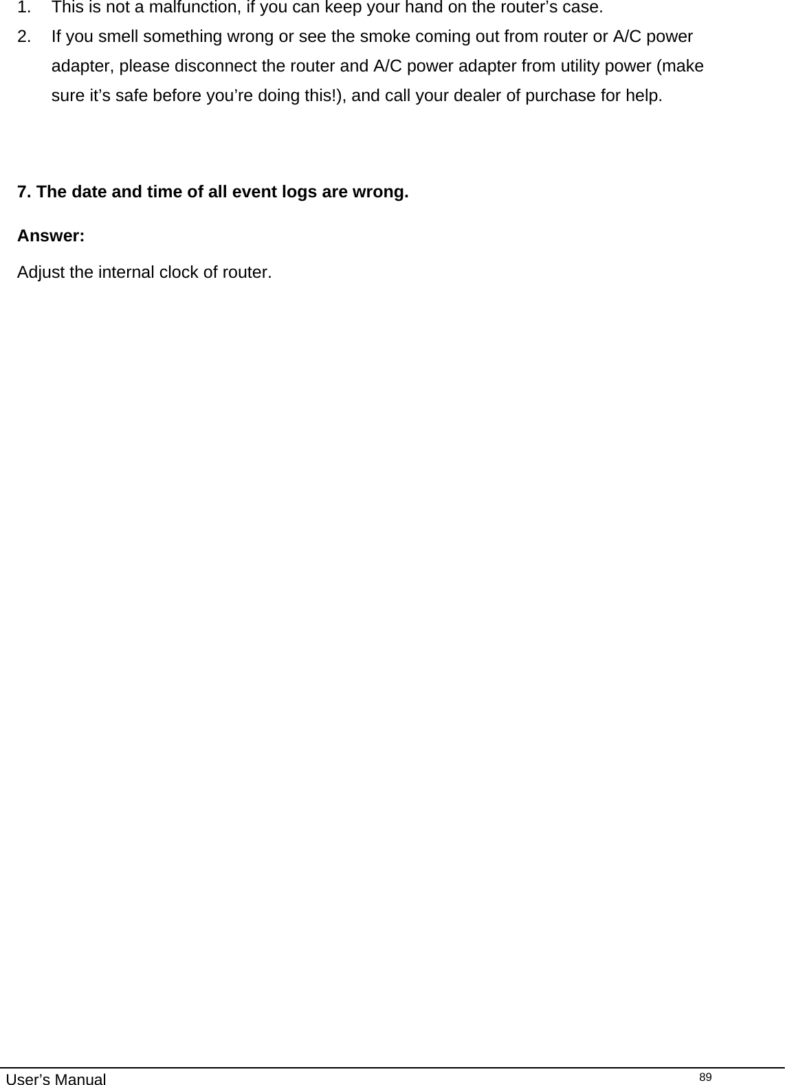                                                                                                                                                                                                                                                                                                                                                                                   User’s Manual  891.  This is not a malfunction, if you can keep your hand on the router’s case. 2.  If you smell something wrong or see the smoke coming out from router or A/C power adapter, please disconnect the router and A/C power adapter from utility power (make sure it’s safe before you’re doing this!), and call your dealer of purchase for help.   7. The date and time of all event logs are wrong. Answer: Adjust the internal clock of router.   