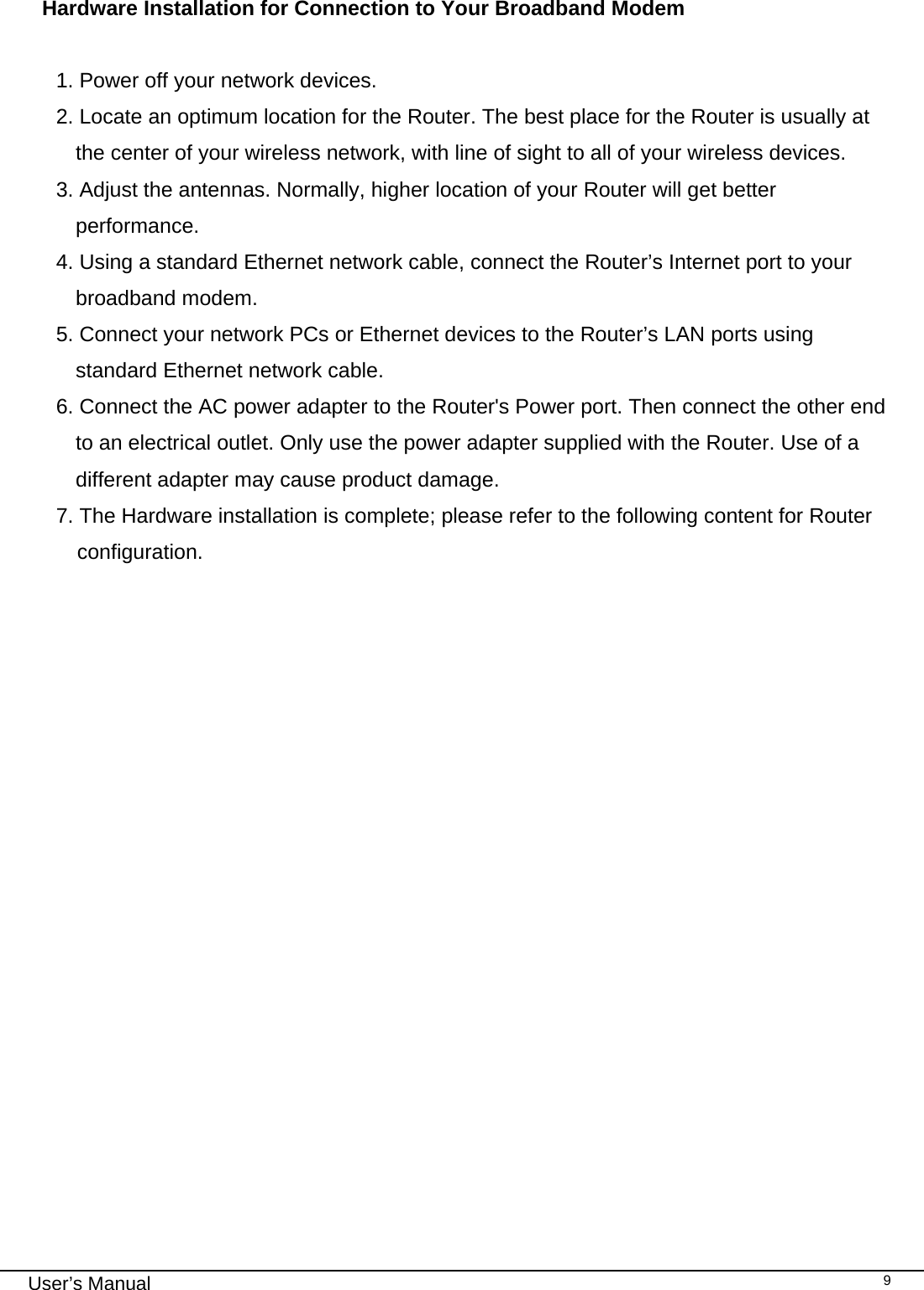                                                                                                                                                                                                                                                                                                                                                                                   User’s Manual   9 Hardware Installation for Connection to Your Broadband Modem  1. Power off your network devices. 2. Locate an optimum location for the Router. The best place for the Router is usually at the center of your wireless network, with line of sight to all of your wireless devices. 3. Adjust the antennas. Normally, higher location of your Router will get better performance. 4. Using a standard Ethernet network cable, connect the Router’s Internet port to your broadband modem. 5. Connect your network PCs or Ethernet devices to the Router’s LAN ports using standard Ethernet network cable. 6. Connect the AC power adapter to the Router&apos;s Power port. Then connect the other end to an electrical outlet. Only use the power adapter supplied with the Router. Use of a different adapter may cause product damage. 7. The Hardware installation is complete; please refer to the following content for Router configuration.        