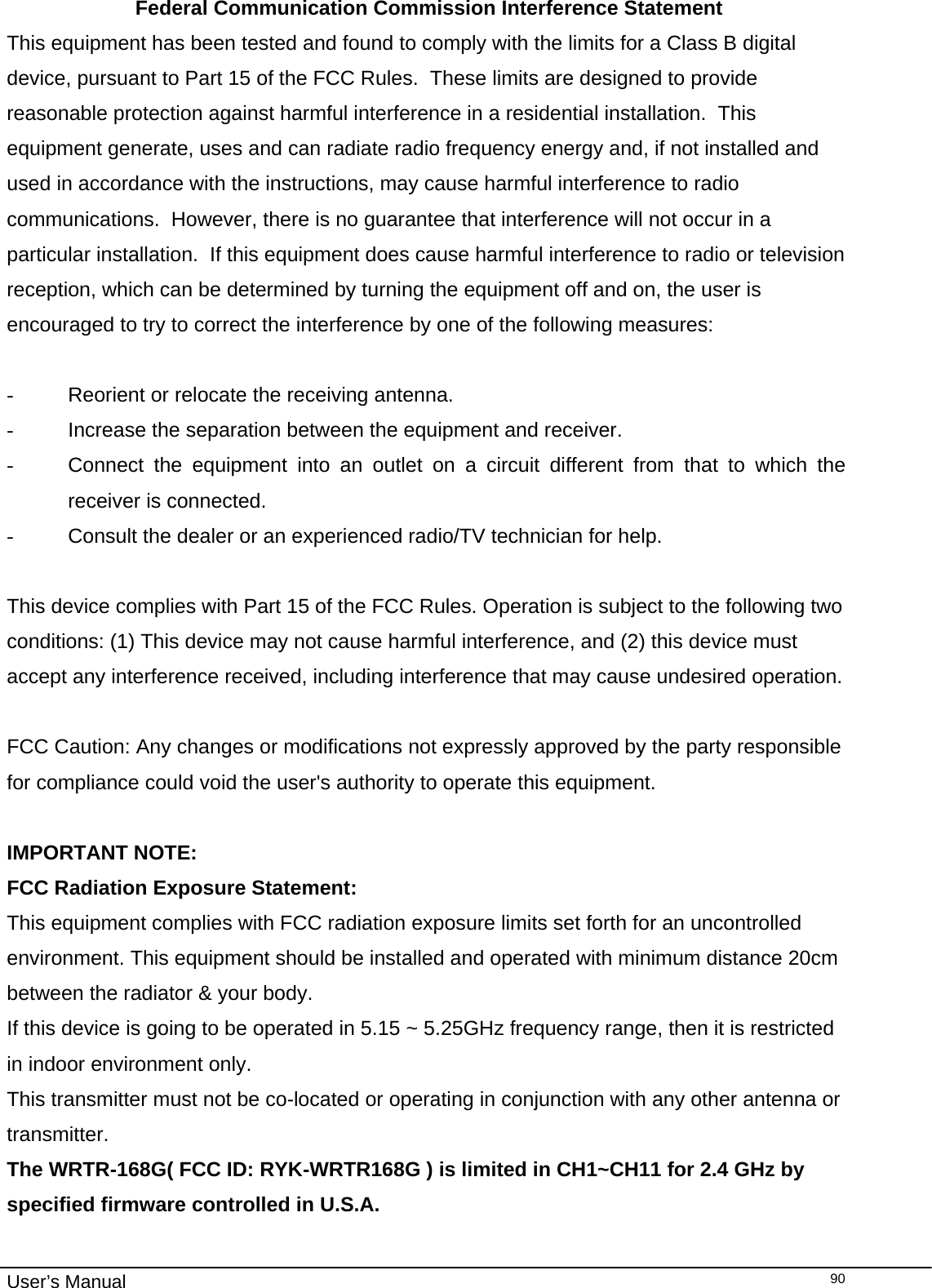                                                                                                                                                                                                                                                                                                                                                                                   User’s Manual  90 Federal Communication Commission Interference Statement This equipment has been tested and found to comply with the limits for a Class B digital device, pursuant to Part 15 of the FCC Rules.  These limits are designed to provide reasonable protection against harmful interference in a residential installation.  This equipment generate, uses and can radiate radio frequency energy and, if not installed and used in accordance with the instructions, may cause harmful interference to radio communications.  However, there is no guarantee that interference will not occur in a particular installation.  If this equipment does cause harmful interference to radio or television reception, which can be determined by turning the equipment off and on, the user is encouraged to try to correct the interference by one of the following measures:  -  Reorient or relocate the receiving antenna. -  Increase the separation between the equipment and receiver. -  Connect the equipment into an outlet on a circuit different from that to which the receiver is connected. -  Consult the dealer or an experienced radio/TV technician for help.  This device complies with Part 15 of the FCC Rules. Operation is subject to the following two conditions: (1) This device may not cause harmful interference, and (2) this device must accept any interference received, including interference that may cause undesired operation.  FCC Caution: Any changes or modifications not expressly approved by the party responsible for compliance could void the user&apos;s authority to operate this equipment.  IMPORTANT NOTE: FCC Radiation Exposure Statement: This equipment complies with FCC radiation exposure limits set forth for an uncontrolled environment. This equipment should be installed and operated with minimum distance 20cm between the radiator &amp; your body. If this device is going to be operated in 5.15 ~ 5.25GHz frequency range, then it is restricted in indoor environment only. This transmitter must not be co-located or operating in conjunction with any other antenna or transmitter. The WRTR-168G( FCC ID: RYK-WRTR168G ) is limited in CH1~CH11 for 2.4 GHz by specified firmware controlled in U.S.A. 