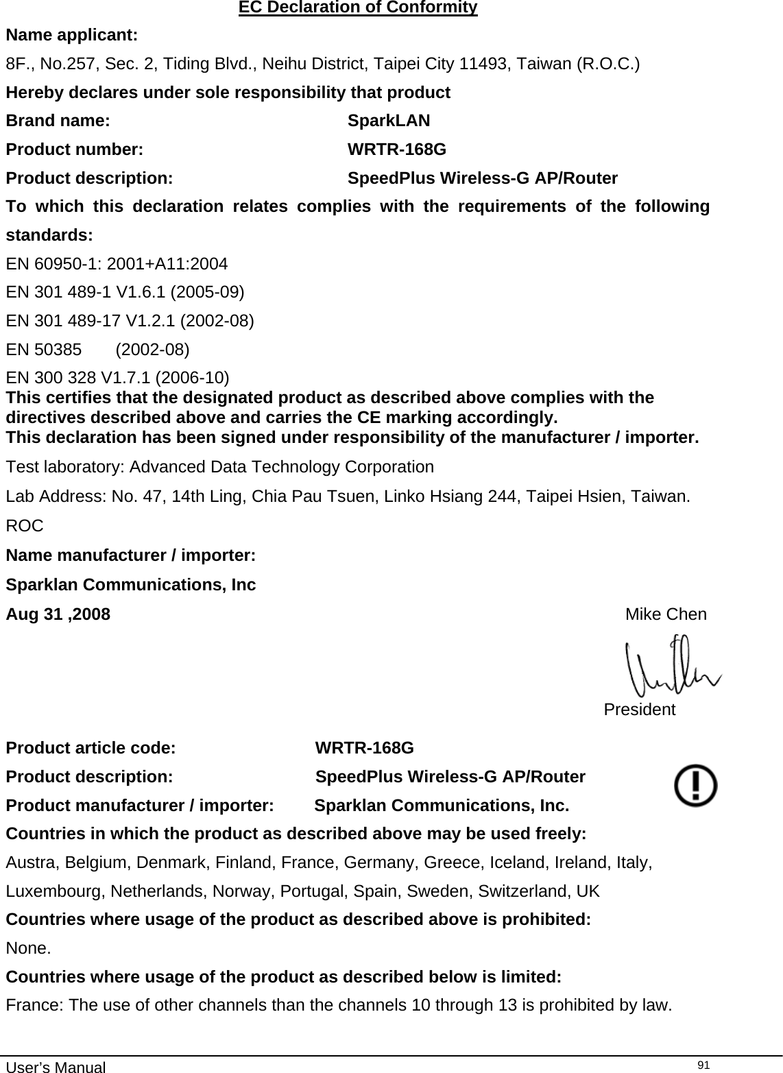                                                                                                                                                                                                                                                                                                                                                                                   User’s Manual  91EC Declaration of Conformity Name applicant: 8F., No.257, Sec. 2, Tiding Blvd., Neihu District, Taipei City 11493, Taiwan (R.O.C.) Hereby declares under sole responsibility that product Brand name:               SparkLAN Product number:               WRTR-168G Product description:             SpeedPlus Wireless-G AP/Router To which this declaration relates complies with the requirements of the following standards: EN 60950-1: 2001+A11:2004 EN 301 489-1 V1.6.1 (2005-09) EN 301 489-17 V1.2.1 (2002-08) EN 50385       (2002-08) EN 300 328 V1.7.1 (2006-10) This certifies that the designated product as described above complies with the directives described above and carries the CE marking accordingly. This declaration has been signed under responsibility of the manufacturer / importer. Test laboratory: Advanced Data Technology Corporation Lab Address: No. 47, 14th Ling, Chia Pau Tsuen, Linko Hsiang 244, Taipei Hsien, Taiwan. ROC Name manufacturer / importer:    Sparklan Communications, Inc Aug 31 ,2008                                                                                                            Mike Chen President Product article code:               WRTR-168G Product description:               SpeedPlus Wireless-G AP/Router Product manufacturer / importer:  Sparklan Communications, Inc. Countries in which the product as described above may be used freely: Austra, Belgium, Denmark, Finland, France, Germany, Greece, Iceland, Ireland, Italy, Luxembourg, Netherlands, Norway, Portugal, Spain, Sweden, Switzerland, UK Countries where usage of the product as described above is prohibited: None. Countries where usage of the product as described below is limited: France: The use of other channels than the channels 10 through 13 is prohibited by law. 