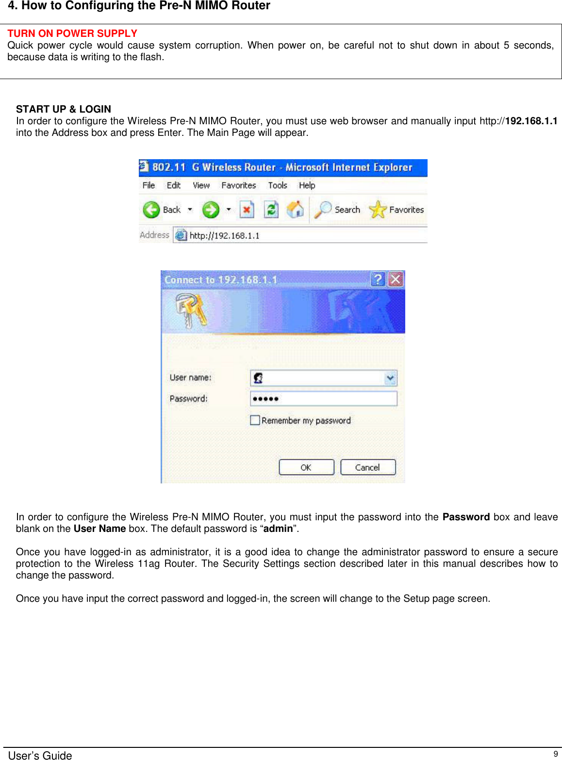                                                                                                                                                                                                                                                                                                                                                                                                                                                                                          User’s Guide   9 4. How to Configuring the Pre-N MIMO Router       START UP &amp; LOGIN In order to configure the Wireless Pre-N MIMO Router, you must use web browser and manually input http://192.168.1.1 into the Address box and press Enter. The Main Page will appear.       In order to configure the Wireless Pre-N MIMO Router, you must input the password into the Password box and leave blank on the User Name box. The default password is “admin”.   Once you have logged-in as administrator, it is a good idea to change the administrator password to ensure a secure protection to the Wireless 11ag Router. The Security Settings section described later in this manual describes how to change the password.   Once you have input the correct password and logged-in, the screen will change to the Setup page screen.  TURN ON POWER SUPPLY Quick power cycle would cause system corruption. When power on, be careful not to shut down in about 5 seconds, because data is writing to the flash. 