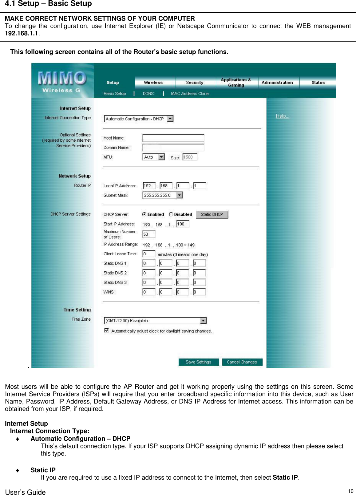      User’s Guide   10 4.1 Setup – Basic Setup      This following screen contains all of the Router&apos;s basic setup functions.   .      Most users will be able to configure the AP Router and get it working properly using the settings on this screen. Some Internet Service Providers (ISPs) will require that you enter broadband specific information into this device, such as User Name, Password, IP Address, Default Gateway Address, or DNS IP Address for Internet access. This information can be obtained from your ISP, if required.  Internet Setup Internet Connection Type: ♦ Automatic Configuration – DHCP  This’s  default connection type. If your ISP supports DHCP assigning dynamic IP address then please select this type.  ♦ Static IP If you are required to use a fixed IP address to connect to the Internet, then select Static IP. MAKE CORRECT NETWORK SETTINGS OF YOUR COMPUTER To change the configuration, use Internet Explorer (IE) or Netscape Communicator to connect the WEB management 192.168.1.1.  