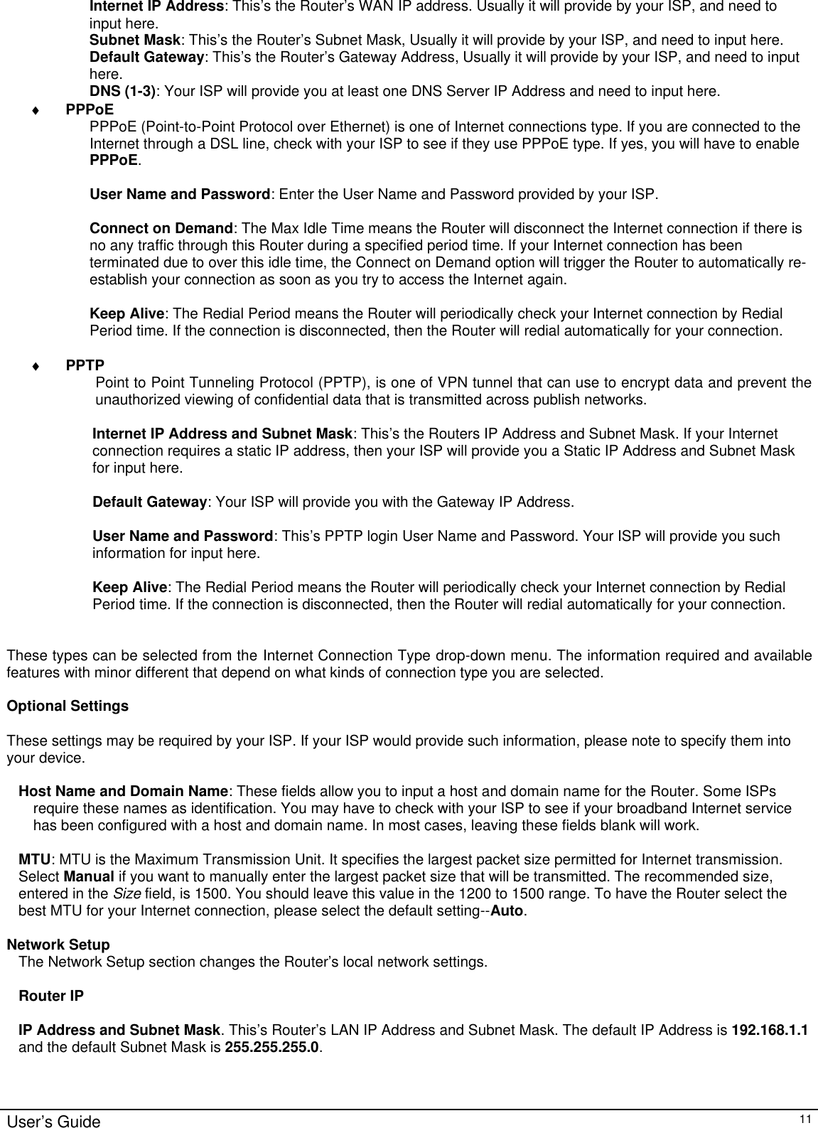                                                                                                                                                                                                                                                                                                                                                                                                                                                                                         User’s Guide   11 Internet IP Address: This’s  the Router’s WAN IP address. Usually it will provide by your ISP, and need to input here. Subnet Mask: This’s  the Router’s Subnet Mask, Usually it will provide by your ISP, and need to input here. Default Gateway: This’s  the Router’s Gateway Address, Usually it will provide by your ISP, and need to input here. DNS (1-3): Your ISP will provide you at least one DNS Server IP Address and need to input here. ♦ PPPoE PPPoE (Point-to-Point Protocol over Ethernet) is one of Internet connections type. If you are connected to the Internet through a DSL line, check with your ISP to see if they use PPPoE type. If yes, you will have to enable PPPoE.  User Name and Password: Enter the User Name and Password provided by your ISP.  Connect on Demand: The Max Idle Time means the Router will disconnect the Internet connection if there is no any traffic through this Router during a specified period time. If your Internet connection has been terminated due to over this idle time, the Connect on Demand option will trigger the Router to automatically re-establish your connection as soon as you try to access the Internet again.   Keep Alive: The Redial Period means the Router will periodically check your Internet connection by Redial Period time. If the connection is disconnected, then the Router will redial automatically for your connection.   ♦ PPTP Point to Point Tunneling Protocol (PPTP), is one of VPN tunnel that can use to encrypt data and prevent the unauthorized viewing of confidential data that is transmitted across publish networks.  Internet IP Address and Subnet Mask: This’s the Routers IP Address and Subnet Mask. If your Internet connection requires a static IP address, then your ISP will provide you a Static IP Address and Subnet Mask for input here.  Default Gateway: Your ISP will provide you with the Gateway IP Address.  User Name and Password: This’s  PPTP login User Name and Password. Your ISP will provide you such information for input here.  Keep Alive: The Redial Period means the Router will periodically check your Internet connection by Redial Period time. If the connection is disconnected, then the Router will redial automatically for your connection.   These types can be selected from the Internet Connection Type drop-down menu. The information required and available features with minor different that depend on what kinds of connection type you are selected.  Optional Settings  These settings may be required by your ISP. If your ISP would provide such information, please note to specify them into your device.  Host Name and Domain Name: These fields allow you to input a host and domain name for the Router. Some ISPs require these names as identification. You may have to check with your ISP to see if your broadband Internet service has been configured with a host and domain name. In most cases, leaving these fields blank will work.  MTU: MTU is the Maximum Transmission Unit. It specifies the largest packet size permitted for Internet transmission. Select Manual if you want to manually enter the largest packet size that will be transmitted. The recommended size, entered in the Size field, is 1500. You should leave this value in the 1200 to 1500 range. To have the Router select the best MTU for your Internet connection, please select the default setting--Auto.  Network Setup The Network Setup section changes the Router’s local network settings.   Router IP  IP Address and Subnet Mask. This’s  Router’s LAN IP Address and Subnet Mask. The default IP Address is 192.168.1.1 and the default Subnet Mask is 255.255.255.0.    