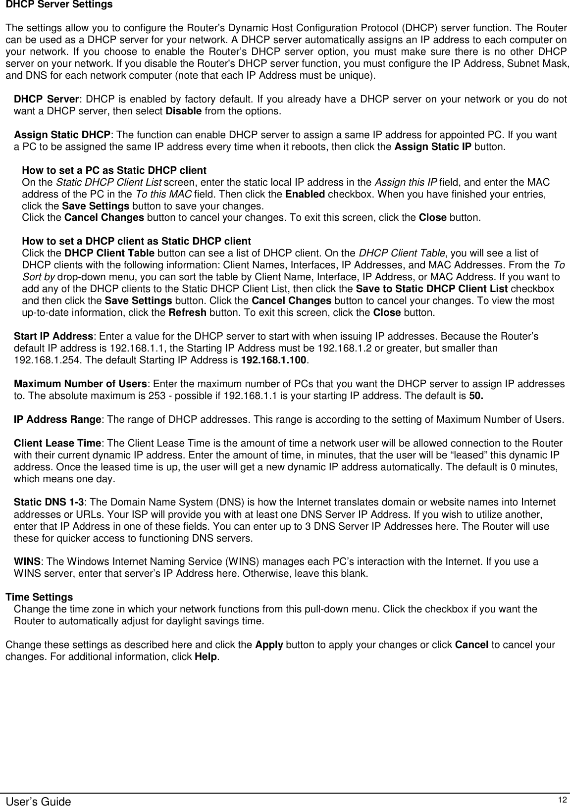      User’s Guide   12 DHCP Server Settings  The settings allow you to configure the Router’s Dynamic Host Configuration Protocol (DHCP) server function. The Router can be used as a DHCP server for your network. A DHCP server automatically assigns an IP address to each computer on your network. If you choose to enable the Router’s DHCP server option, you must make sure there is no other DHCP server on your network. If you disable the Router&apos;s DHCP server function, you must configure the IP Address, Subnet Mask, and DNS for each network computer (note that each IP Address must be unique).  DHCP Server: DHCP is enabled by factory default. If you already have a DHCP server on your network or you do not want a DHCP server, then select Disable from the options.  Assign Static DHCP: The function can enable DHCP server to assign a same IP address for appointed PC. If you want a PC to be assigned the same IP address every time when it reboots, then click the Assign Static IP button.  How to set a PC as Static DHCP client  On the Static DHCP Client List screen, enter the static local IP address in the Assign this IP field, and enter the MAC address of the PC in the To this MAC field. Then click the Enabled checkbox. When you have finished your entries, click the Save Settings button to save your changes. Click the Cancel Changes button to cancel your changes. To exit this screen, click the Close button.   How to set a DHCP client as Static DHCP client Click the DHCP Client Table button can see a list of DHCP client. On the DHCP Client Table, you will see a list of DHCP clients with the following information: Client Names, Interfaces, IP Addresses, and MAC Addresses. From the To Sort by drop-down menu, you can sort the table by Client Name, Interface, IP Address, or MAC Address. If you want to add any of the DHCP clients to the Static DHCP Client List, then click the Save to Static DHCP Client List checkbox and then click the Save Settings button. Click the Cancel Changes button to cancel your changes. To view the most up-to-date information, click the Refresh button. To exit this screen, click the Close button.  Start IP Address: Enter a value for the DHCP server to start with when issuing IP addresses. Because the Router’s default IP address is 192.168.1.1, the Starting IP Address must be 192.168.1.2 or greater, but smaller than 192.168.1.254. The default Starting IP Address is 192.168.1.100.  Maximum Number of Users: Enter the maximum number of PCs that you want the DHCP server to assign IP addresses to. The absolute maximum is 253 - possible if 192.168.1.1 is your starting IP address. The default is 50.  IP Address Range: The range of DHCP addresses. This range is according to the setting of Maximum Number of Users.  Client Lease Time: The Client Lease Time is the amount of time a network user will be allowed connection to the Router with their current dynamic IP address. Enter the amount of time, in minutes, that the user will be “leased” this dynamic IP address. Once the leased time is up, the user will get a new dynamic IP address automatically. The default is 0 minutes, which means one day.  Static DNS 1-3: The Domain Name System (DNS) is how the Internet translates domain or website names into Internet addresses or URLs. Your ISP will provide you with at least one DNS Server IP Address. If you wish to utilize another, enter that IP Address in one of these fields. You can enter up to 3 DNS Server IP Addresses here. The Router will use these for quicker access to functioning DNS servers.  WINS: The Windows Internet Naming Service (WINS) manages each PC’s interaction with the Internet. If you use a WINS server, enter that server’s IP Address here. Otherwise, leave this blank.  Time Settings Change the time zone in which your network functions from this pull-down menu. Click the checkbox if you want the Router to automatically adjust for daylight savings time.  Change these settings as described here and click the Apply button to apply your changes or click Cancel to cancel your changes. For additional information, click Help.