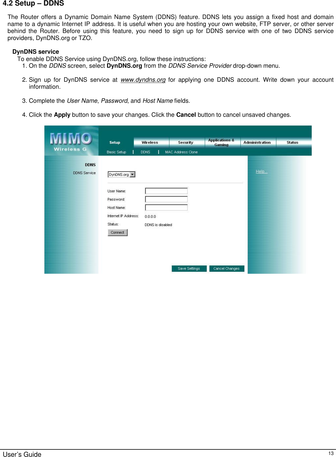                                                                                                                                                                                                                                                                                                                                                                                                                                                                                          User’s Guide   13 4.2 Setup – DDNS The Router offers a Dynamic Domain Name System (DDNS) feature. DDNS lets you assign a fixed host and domain name to a dynamic Internet IP address. It is useful when you are hosting your own website, FTP server, or other server behind the Router. Before using this feature, you need to sign up for DDNS service with one of two DDNS service providers, DynDNS.org or TZO.  DynDNS service To enable DDNS Service using DynDNS.org, follow these instructions: 1. On the DDNS screen, select DynDNS.org from the DDNS Service Provider drop-down menu.  2. Sign up for DynDNS service at www.dyndns.org for applying one DDNS account. Write down your account information.  3. Complete the User Name, Password, and Host Name fields.  4. Click the Apply button to save your changes. Click the Cancel button to cancel unsaved changes.                            