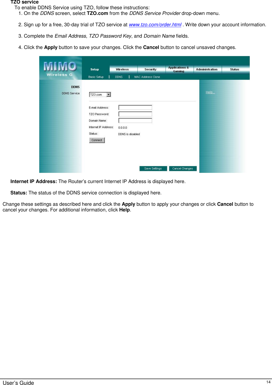      User’s Guide   14 TZO service To enable DDNS Service using TZO, follow these instructions: 1. On the DDNS screen, select TZO.com from the DDNS Service Provider drop-down menu.   2. Sign up for a free, 30-day trial of TZO service at www.tzo.com/order.html . Write down your account information.  3. Complete the Email Address, TZO Password Key, and Domain Name fields.  4. Click the Apply button to save your changes. Click the Cancel button to cancel unsaved changes.    Internet IP Address: The Router’s current Internet IP Address is displayed here.  Status: The status of the DDNS service connection is displayed here.  Change these settings as described here and click the Apply button to apply your changes or click Cancel button to cancel your changes. For additional information, click Help.   