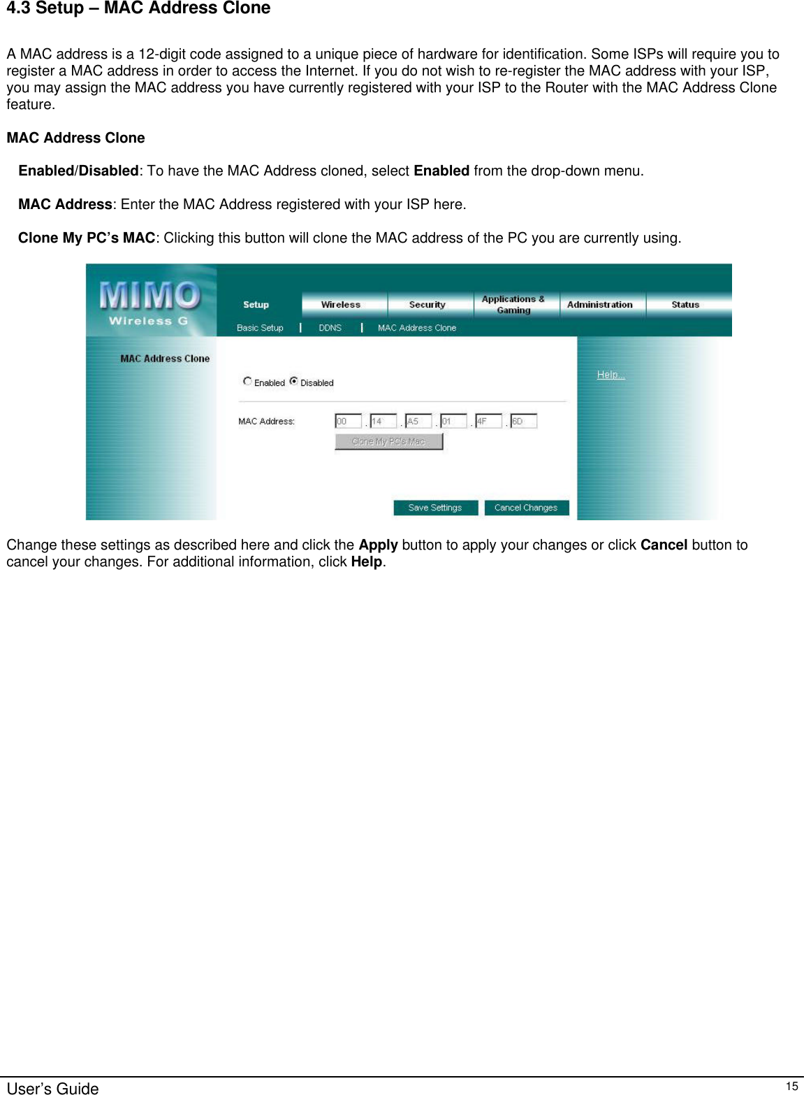                                                                                                                                                                                                                                                                                                                                                                                                                                                                                          User’s Guide   15 4.3 Setup – MAC Address Clone  A MAC address is a 12-digit code assigned to a unique piece of hardware for identification. Some ISPs will require you to register a MAC address in order to access the Internet. If you do not wish to re-register the MAC address with your ISP, you may assign the MAC address you have currently registered with your ISP to the Router with the MAC Address Clone feature.  MAC Address Clone  Enabled/Disabled: To have the MAC Address cloned, select Enabled from the drop-down menu.  MAC Address: Enter the MAC Address registered with your ISP here.  Clone My PC’s MAC: Clicking this button will clone the MAC address of the PC you are currently using.    Change these settings as described here and click the Apply button to apply your changes or click Cancel button to cancel your changes. For additional information, click Help.   