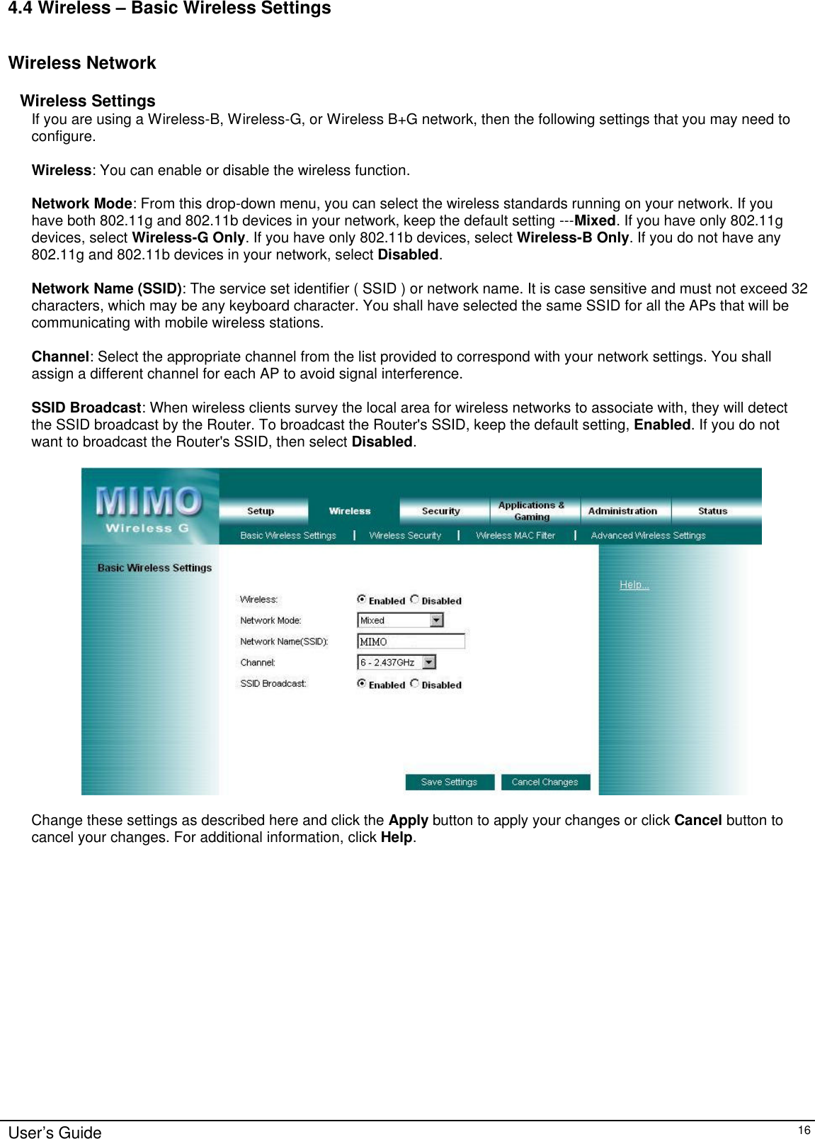      User’s Guide   16 4.4 Wireless – Basic Wireless Settings  Wireless Network  Wireless Settings If you are using a Wireless-B, Wireless-G, or Wireless B+G network, then the following settings that you may need to configure.  Wireless: You can enable or disable the wireless function.  Network Mode: From this drop-down menu, you can select the wireless standards running on your network. If you have both 802.11g and 802.11b devices in your network, keep the default setting ---Mixed. If you have only 802.11g devices, select Wireless-G Only. If you have only 802.11b devices, select Wireless-B Only. If you do not have any 802.11g and 802.11b devices in your network, select Disabled.  Network Name (SSID): The service set identifier ( SSID ) or network name. It is case sensitive and must not exceed 32 characters, which may be any keyboard character. You shall have selected the same SSID for all the APs that will be communicating with mobile wireless stations.  Channel: Select the appropriate channel from the list provided to correspond with your network settings. You shall assign a different channel for each AP to avoid signal interference.  SSID Broadcast: When wireless clients survey the local area for wireless networks to associate with, they will detect the SSID broadcast by the Router. To broadcast the Router&apos;s SSID, keep the default setting, Enabled. If you do not want to broadcast the Router&apos;s SSID, then select Disabled.    Change these settings as described here and click the Apply button to apply your changes or click Cancel button to cancel your changes. For additional information, click Help.  