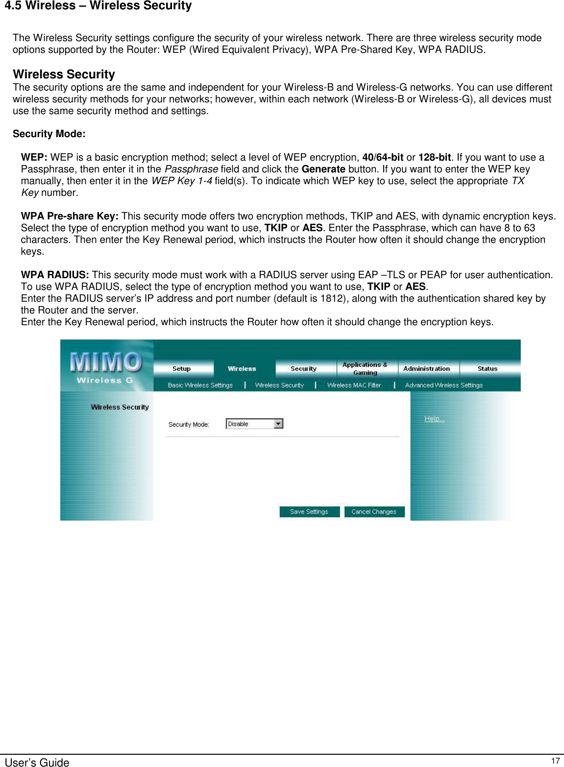                                                                                                                                                                                                                                                                                                                                                                                                                                                                                          User’s Guide   17 4.5 Wireless – Wireless Security  The Wireless Security settings configure the security of your wireless network. There are three wireless security mode options supported by the Router: WEP (Wired Equivalent Privacy), WPA Pre-Shared Key, WPA RADIUS.   Wireless Security The security options are the same and independent for your Wireless-B and Wireless-G networks. You can use different wireless security methods for your networks; however, within each network (Wireless-B or Wireless-G), all devices must use the same security method and settings.  Security Mode:  WEP: WEP is a basic encryption method; select a level of WEP encryption, 40/64-bit or 128-bit. If you want to use a Passphrase, then enter it in the Passphrase field and click the Generate button. If you want to enter the WEP key manually, then enter it in the WEP Key 1-4 field(s). To indicate which WEP key to use, select the appropriate TX Key number.  WPA Pre-share Key: This security mode offers two encryption methods, TKIP and AES, with dynamic encryption keys. Select the type of encryption method you want to use, TKIP or AES. Enter the Passphrase, which can have 8 to 63 characters. Then enter the Key Renewal period, which instructs the Router how often it should change the encryption keys.  WPA RADIUS: This security mode must work with a RADIUS server using EAP –TLS or PEAP for user authentication. To use WPA RADIUS, select the type of encryption method you want to use, TKIP or AES.  Enter the RADIUS server’s IP address and port number (default is 1812), along with the authentication shared key by the Router and the server. Enter the Key Renewal period, which instructs the Router how often it should change the encryption keys.    