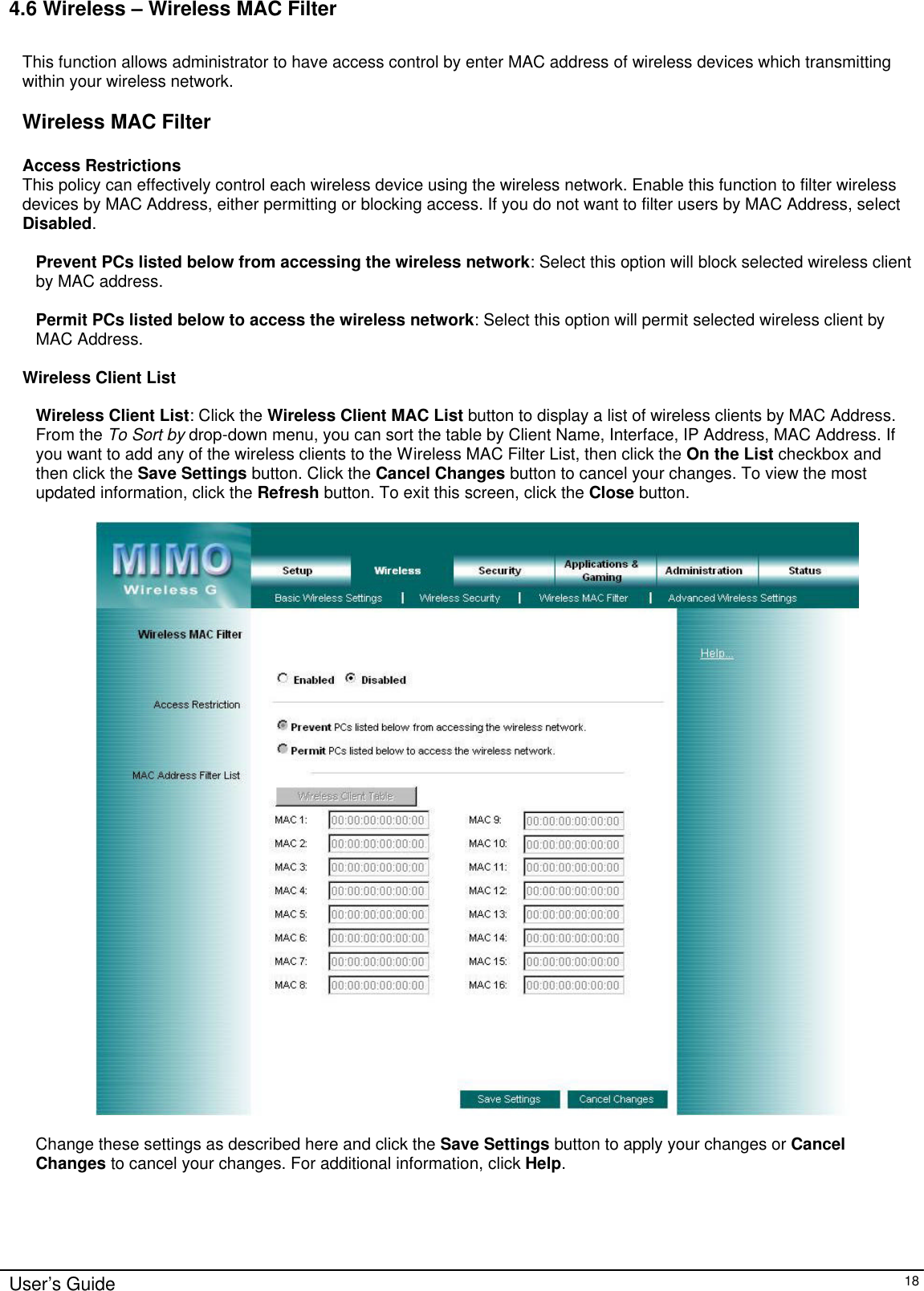      User’s Guide   18 4.6 Wireless – Wireless MAC Filter  This function allows administrator to have access control by enter MAC address of wireless devices which transmitting within your wireless network.    Wireless MAC Filter  Access Restrictions This policy can effectively control each wireless device using the wireless network. Enable this function to filter wireless devices by MAC Address, either permitting or blocking access. If you do not want to filter users by MAC Address, select Disabled.  Prevent PCs listed below from accessing the wireless network: Select this option will block selected wireless client by MAC address.  Permit PCs listed below to access the wireless network: Select this option will permit selected wireless client by MAC Address.  Wireless Client List  Wireless Client List: Click the Wireless Client MAC List button to display a list of wireless clients by MAC Address. From the To Sort by drop-down menu, you can sort the table by Client Name, Interface, IP Address, MAC Address. If you want to add any of the wireless clients to the Wireless MAC Filter List, then click the On the List checkbox and then click the Save Settings button. Click the Cancel Changes button to cancel your changes. To view the most updated information, click the Refresh button. To exit this screen, click the Close button.    Change these settings as described here and click the Save Settings button to apply your changes or Cancel Changes to cancel your changes. For additional information, click Help.  