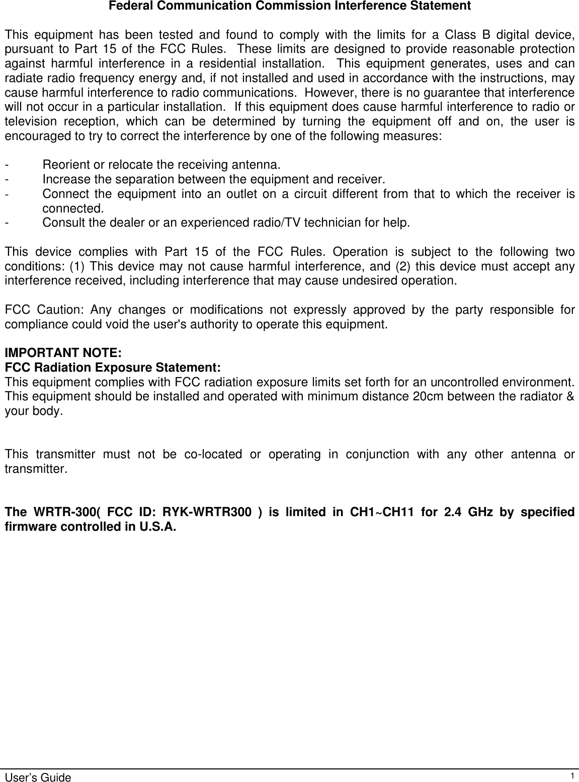                                                                                                                                                                                                                                                                                                                                                                                                                                                                                          User’s Guide   1  Federal Communication Commission Interference Statement  This equipment has been tested and found to comply with the limits for a Class B digital device, pursuant to Part 15 of the FCC Rules.  These limits are designed to provide reasonable protection against harmful interference in a residential installation.  This equipment generates, uses and can radiate radio frequency energy and, if not installed and used in accordance with the instructions, may cause harmful interference to radio communications.  However, there is no guarantee that interference will not occur in a particular installation.  If this equipment does cause harmful interference to radio or television reception, which can be determined by turning the equipment off and on, the user is encouraged to try to correct the interference by one of the following measures:  - Reorient or relocate the receiving antenna. - Increase the separation between the equipment and receiver. - Connect the equipment into an outlet on a circuit different from that to which the receiver is connected. - Consult the dealer or an experienced radio/TV technician for help.  This device complies with Part 15 of the FCC Rules. Operation is subject to the following two conditions: (1) This device may not cause harmful interference, and (2) this device must accept any interference received, including interference that may cause undesired operation.  FCC Caution: Any changes or modifications not expressly approved by the party responsible for compliance could void the user&apos;s authority to operate this equipment.  IMPORTANT NOTE: FCC Radiation Exposure Statement: This equipment complies with FCC radiation exposure limits set forth for an uncontrolled environment. This equipment should be installed and operated with minimum distance 20cm between the radiator &amp; your body. This transmitter must not be co-located or operating in conjunction with any other antenna or transmitter.    The WRTR-300( FCC ID: RYK-WRTR300 ) is limited in CH1~CH11 for 2.4 GHz by specified firmware controlled in U.S.A. 