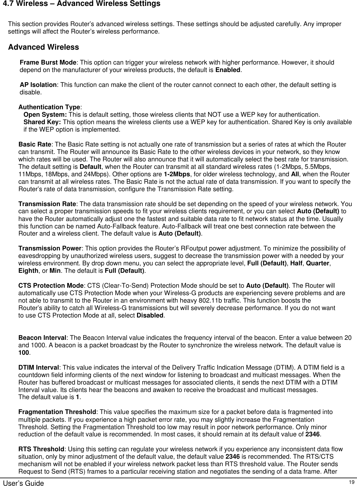                                                                                                                                                                                                                                                                                                                                                                                                                                                                                          User’s Guide   19 4.7 Wireless – Advanced Wireless Settings  This section provides Router’s advanced wireless settings. These settings should be adjusted carefully. Any improper settings will affect the Router’s wireless performance.  Advanced Wireless  Frame Burst Mode: This option can trigger your wireless network with higher performance. However, it should depend on the manufacturer of your wireless products, the default is Enabled.  AP Isolation: This function can make the client of the router cannot connect to each other, the default setting is disable.  Authentication Type:  Open System: This is default setting, those wireless clients that NOT use a WEP key for authentication.  Shared Key: This option means the wireless clients use a WEP key for authentication. Shared Key is only available if the WEP option is implemented.  Basic Rate: The Basic Rate setting is not actually one rate of transmission but a series of rates at which the Router can transmit. The Router will announce its Basic Rate to the other wireless devices in your network, so they know which rates will be used. The Router will also announce that it will automatically select the best rate for transmission. The default setting is Default, when the Router can transmit at all standard wireless rates (1-2Mbps, 5.5Mbps, 11Mbps, 18Mbps, and 24Mbps). Other options are 1-2Mbps, for older wireless technology, and All, when the Router can transmit at all wireless rates. The Basic Rate is not the actual rate of data transmission. If you want to specify the Router’s rate of data transmission, configure the Transmission Rate setting.  Transmission Rate: The data transmission rate should be set depending on the speed of your wireless network. You can select a proper transmission speeds to fit your wireless clients requirement, or you can select Auto (Default) to have the Router automatically adjust one the fastest and suitable data rate to fit network status at the time. Usually this function can be named Auto-Fallback feature. Auto-Fallback will treat one best connection rate between the Router and a wireless client. The default value is Auto (Default).  Transmission Power: This option provides the Router’s RFoutput power adjustment. To minimize the possibility of eavesdropping by unauthorized wireless users, suggest to decrease the transmission power with a needed by your wireless environment. By drop down menu, you can select the appropriate level, Full (Default), Half, Quarter, Eighth, or Min. The default is Full (Default).  CTS Protection Mode: CTS (Clear-To-Send) Protection Mode should be set to Auto (Default). The Router will automatically use CTS Protection Mode when your Wireless-G products are experiencing severe problems and are not able to transmit to the Router in an environment with heavy 802.11b traffic. This function boosts the Router’s ability to catch all Wireless-G transmissions but will severely decrease performance. If you do not want  to use CTS Protection Mode at all, select Disabled.   Beacon Interval: The Beacon Interval value indicates the frequency interval of the beacon. Enter a value between 20 and 1000. A beacon is a packet broadcast by the Router to synchronize the wireless network. The default value is 100.  DTIM Interval: This value indicates the interval of the Delivery Traffic Indication Message (DTIM). A DTIM field is a countdown field informing clients of the next window for listening to broadcast and multicast messages. When the Router has buffered broadcast or multicast messages for associated clients, it sends the next DTIM with a DTIM Interval value. Its clients hear the beacons and awaken to receive the broadcast and multicast messages. The default value is 1.  Fragmentation Threshold: This value specifies the maximum size for a packet before data is fragmented into multiple packets. If you experience a high packet error rate, you may slightly increase the Fragmentation Threshold. Setting the Fragmentation Threshold too low may result in poor network performance. Only minor reduction of the default value is recommended. In most cases, it should remain at its default value of 2346.  RTS Threshold: Using this setting can regulate your wireless network if you experience any inconsistent data flow situation, only by minor adjustment of the default value, the default value 2346 is recommended. The RTS/CTS mechanism will not be enabled if your wireless network packet less than RTS threshold value. The Router sends Request to Send (RTS) frames to a particular receiving station and negotiates the sending of a data frame. After 