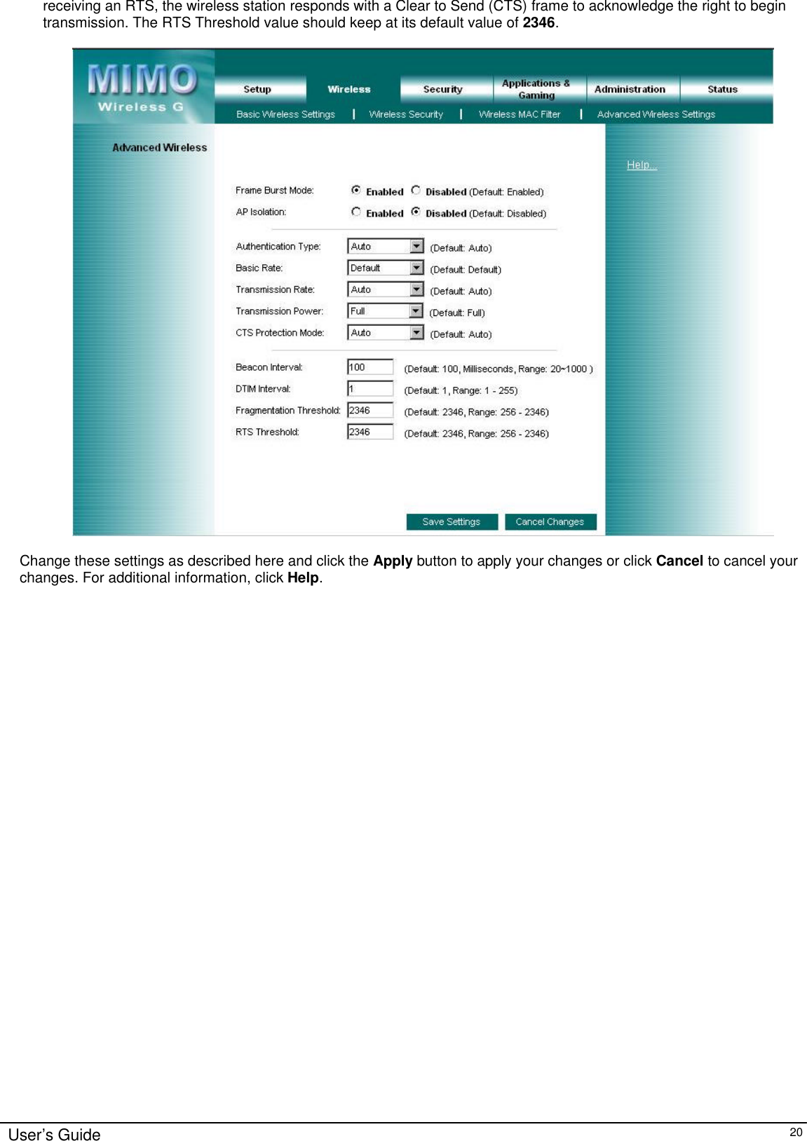      User’s Guide   20 receiving an RTS, the wireless station responds with a Clear to Send (CTS) frame to acknowledge the right to begin transmission. The RTS Threshold value should keep at its default value of 2346.    Change these settings as described here and click the Apply button to apply your changes or click Cancel to cancel your changes. For additional information, click Help.  