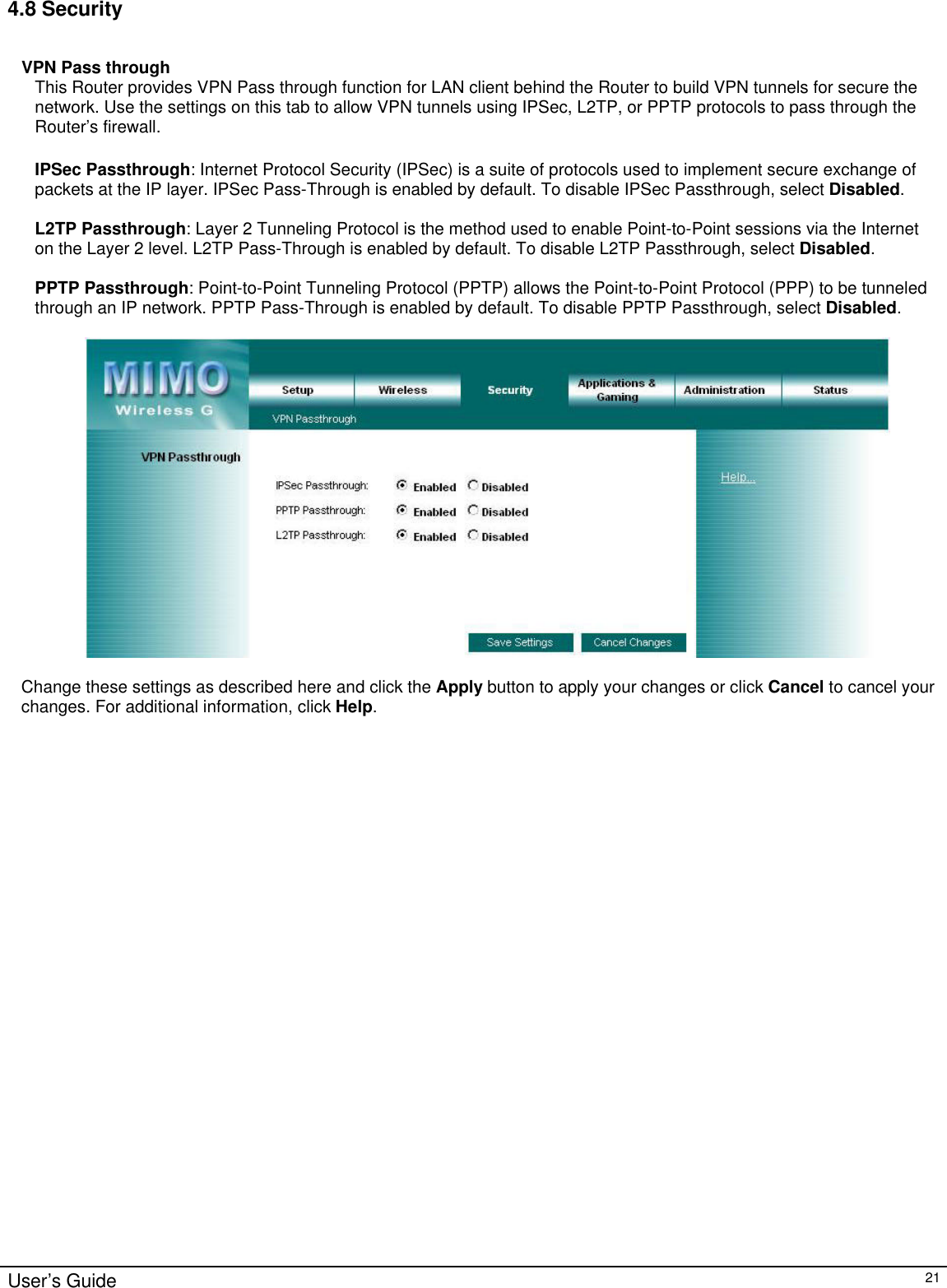                                                                                                                                                                                                                                                                                                                                                                                                                                                                                          User’s Guide   21 4.8 Security   VPN Pass through This Router provides VPN Pass through function for LAN client behind the Router to build VPN tunnels for secure the network. Use the settings on this tab to allow VPN tunnels using IPSec, L2TP, or PPTP protocols to pass through the Router’s firewall.  IPSec Passthrough: Internet Protocol Security (IPSec) is a suite of protocols used to implement secure exchange of packets at the IP layer. IPSec Pass-Through is enabled by default. To disable IPSec Passthrough, select Disabled.  L2TP Passthrough: Layer 2 Tunneling Protocol is the method used to enable Point-to-Point sessions via the Internet on the Layer 2 level. L2TP Pass-Through is enabled by default. To disable L2TP Passthrough, select Disabled.  PPTP Passthrough: Point-to-Point Tunneling Protocol (PPTP) allows the Point-to-Point Protocol (PPP) to be tunneled through an IP network. PPTP Pass-Through is enabled by default. To disable PPTP Passthrough, select Disabled.    Change these settings as described here and click the Apply button to apply your changes or click Cancel to cancel your changes. For additional information, click Help.   