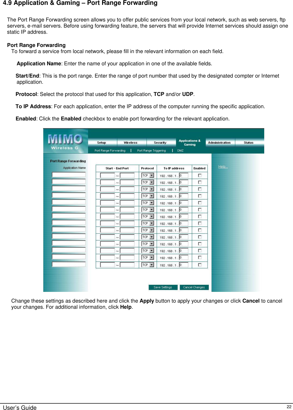      User’s Guide   22 4.9 Application &amp; Gaming – Port Range Forwarding  The Port Range Forwarding screen allows you to offer public services from your local network, such as web servers, ftp servers, e-mail servers. Before using forwarding feature, the servers that will provide Internet services should assign one static IP address.  Port Range Forwarding To forward a service from local network, please fill in the relevant information on each field.  Application Name: Enter the name of your application in one of the available fields.     Start/End: This is the port range. Enter the range of port number that used by the designated compter or Internet application.  Protocol: Select the protocol that used for this application, TCP and/or UDP.  To IP Address: For each application, enter the IP address of the computer running the specific application.  Enabled: Click the Enabled checkbox to enable port forwarding for the relevant application.    Change these settings as described here and click the Apply button to apply your changes or click Cancel to cancel your changes. For additional information, click Help.  