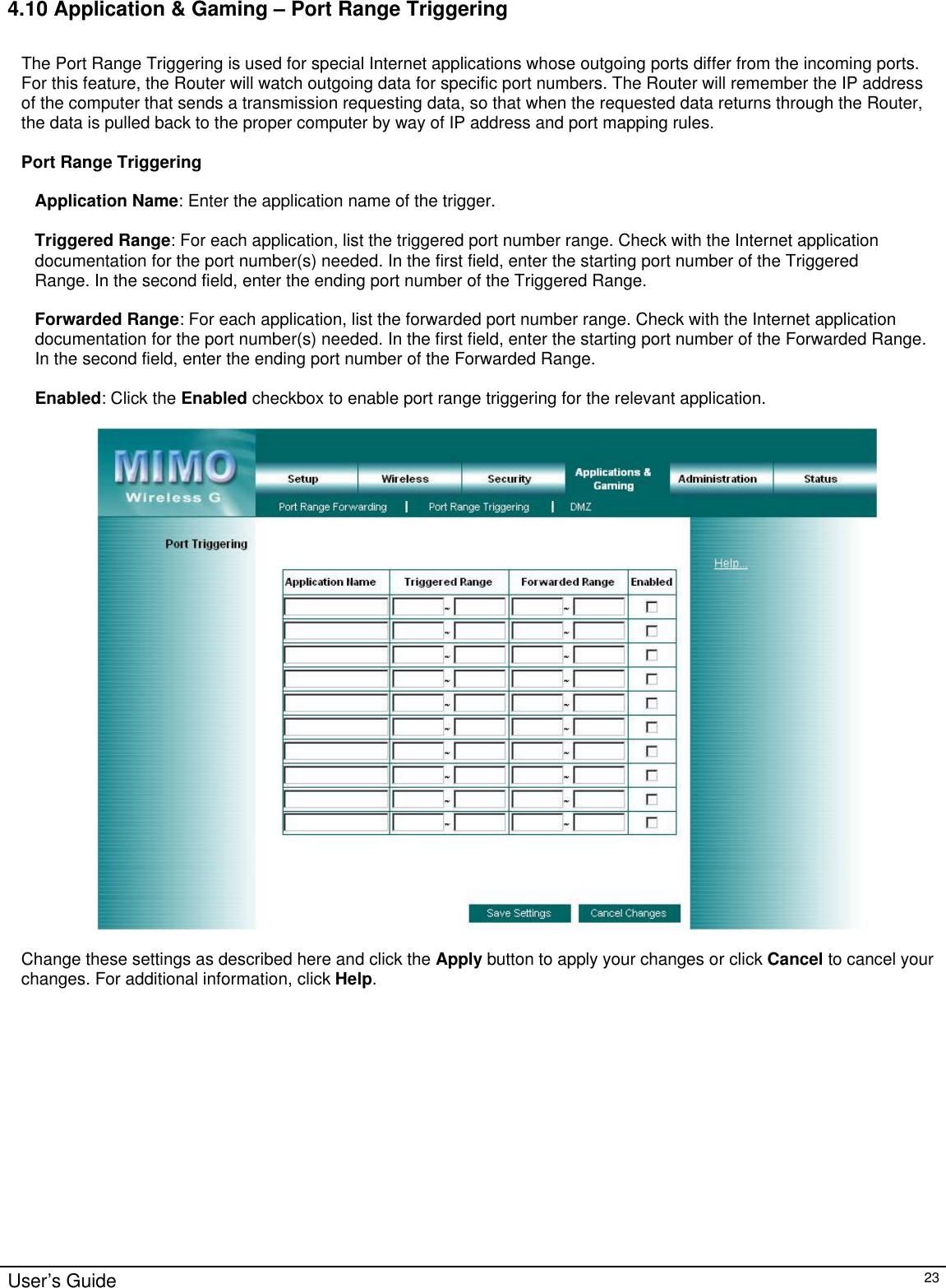                                                                                                                                                                                                                                                                                                                                                                                                                                                                                          User’s Guide   23 4.10 Application &amp; Gaming – Port Range Triggering  The Port Range Triggering is used for special Internet applications whose outgoing ports differ from the incoming ports. For this feature, the Router will watch outgoing data for specific port numbers. The Router will remember the IP address of the computer that sends a transmission requesting data, so that when the requested data returns through the Router, the data is pulled back to the proper computer by way of IP address and port mapping rules.  Port Range Triggering  Application Name: Enter the application name of the trigger.  Triggered Range: For each application, list the triggered port number range. Check with the Internet application documentation for the port number(s) needed. In the first field, enter the starting port number of the Triggered Range. In the second field, enter the ending port number of the Triggered Range.  Forwarded Range: For each application, list the forwarded port number range. Check with the Internet application documentation for the port number(s) needed. In the first field, enter the starting port number of the Forwarded Range. In the second field, enter the ending port number of the Forwarded Range.  Enabled: Click the Enabled checkbox to enable port range triggering for the relevant application.    Change these settings as described here and click the Apply button to apply your changes or click Cancel to cancel your changes. For additional information, click Help.  