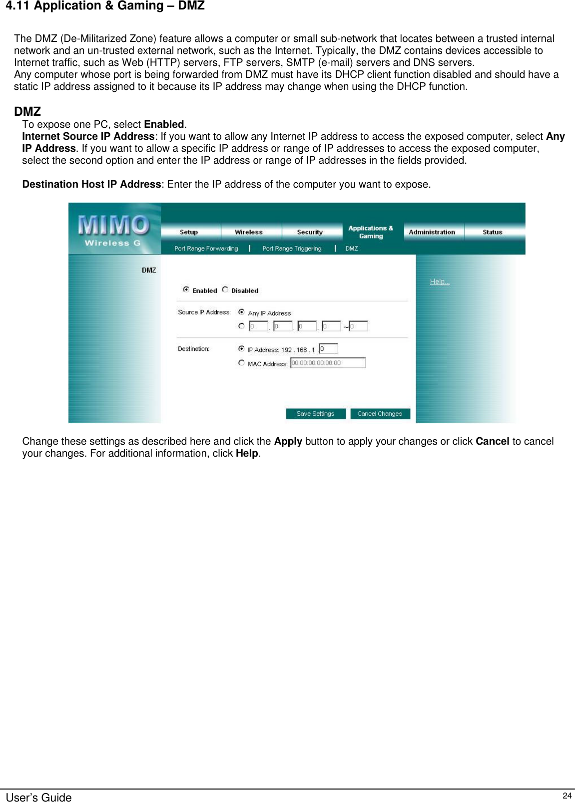      User’s Guide   24 4.11 Application &amp; Gaming – DMZ  The DMZ (De-Militarized Zone) feature allows a computer or small sub-network that locates between a trusted internal network and an un-trusted external network, such as the Internet. Typically, the DMZ contains devices accessible to Internet traffic, such as Web (HTTP) servers, FTP servers, SMTP (e-mail) servers and DNS servers.  Any computer whose port is being forwarded from DMZ must have its DHCP client function disabled and should have a static IP address assigned to it because its IP address may change when using the DHCP function.  DMZ To expose one PC, select Enabled. Internet Source IP Address: If you want to allow any Internet IP address to access the exposed computer, select Any IP Address. If you want to allow a specific IP address or range of IP addresses to access the exposed computer, select the second option and enter the IP address or range of IP addresses in the fields provided.  Destination Host IP Address: Enter the IP address of the computer you want to expose.    Change these settings as described here and click the Apply button to apply your changes or click Cancel to cancel your changes. For additional information, click Help.           