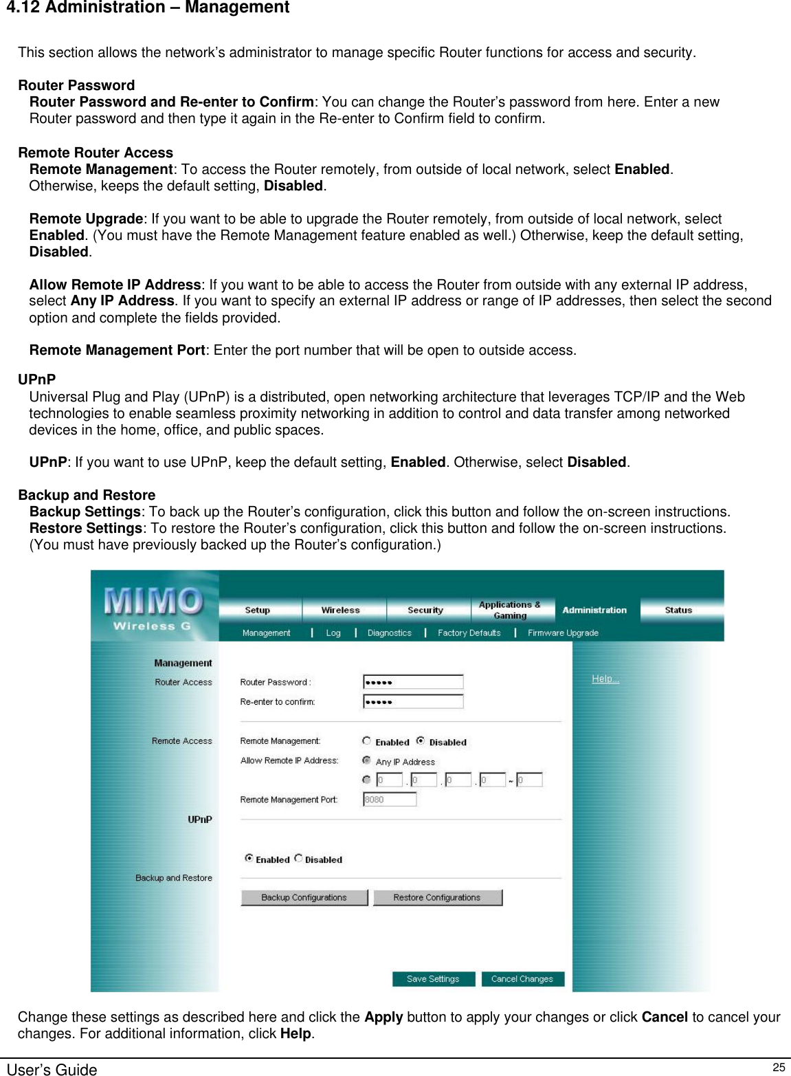                                                                                                                                                                                                                                                                                                                                                                                                                                                                                          User’s Guide   25 4.12 Administration – Management  This section allows the network’s administrator to manage specific Router functions for access and security.  Router Password Router Password and Re-enter to Confirm: You can change the Router’s password from here. Enter a new Router password and then type it again in the Re-enter to Confirm field to confirm.  Remote Router Access Remote Management: To access the Router remotely, from outside of local network, select Enabled. Otherwise, keeps the default setting, Disabled.  Remote Upgrade: If you want to be able to upgrade the Router remotely, from outside of local network, select Enabled. (You must have the Remote Management feature enabled as well.) Otherwise, keep the default setting, Disabled.  Allow Remote IP Address: If you want to be able to access the Router from outside with any external IP address, select Any IP Address. If you want to specify an external IP address or range of IP addresses, then select the second option and complete the fields provided.  Remote Management Port: Enter the port number that will be open to outside access.  UPnP Universal Plug and Play (UPnP) is a distributed, open networking architecture that leverages TCP/IP and the Web technologies to enable seamless proximity networking in addition to control and data transfer among networked devices in the home, office, and public spaces.  UPnP: If you want to use UPnP, keep the default setting, Enabled. Otherwise, select Disabled.  Backup and Restore Backup Settings: To back up the Router’s configuration, click this button and follow the on-screen instructions. Restore Settings: To restore the Router’s configuration, click this button and follow the on-screen instructions. (You must have previously backed up the Router’s configuration.)    Change these settings as described here and click the Apply button to apply your changes or click Cancel to cancel your changes. For additional information, click Help.  