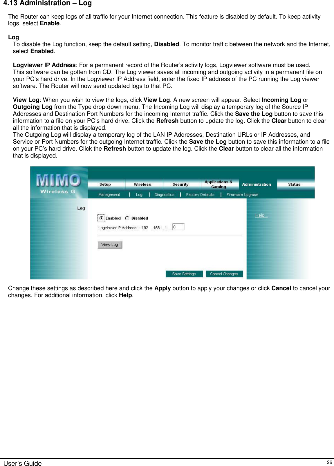      User’s Guide   26 4.13 Administration – Log The Router can keep logs of all traffic for your Internet connection. This feature is disabled by default. To keep activity logs, select Enable.    Log To disable the Log function, keep the default setting, Disabled. To monitor traffic between the network and the Internet, select Enabled.  Logviewer IP Address: For a permanent record of the Router’s activity logs, Logviewer software must be used. This software can be gotten from CD. The Log viewer saves all incoming and outgoing activity in a permanent file on your PC’s hard drive. In the Logviewer IP Address field, enter the fixed IP address of the PC running the Log viewer software. The Router will now send updated logs to that PC.  View Log: When you wish to view the logs, click View Log. A new screen will appear. Select Incoming Log or Outgoing Log from the Type drop-down menu. The Incoming Log will display a temporary log of the Source IP Addresses and Destination Port Numbers for the incoming Internet traffic. Click the Save the Log button to save this information to a file on your PC’s hard drive. Click the Refresh button to update the log. Click the Clear button to clear all the information that is displayed. The Outgoing Log will display a temporary log of the LAN IP Addresses, Destination URLs or IP Addresses, and Service or Port Numbers for the outgoing Internet traffic. Click the Save the Log button to save this information to a file on your PC’s hard drive. Click the Refresh button to update the log. Click the Clear button to clear all the information that is displayed.    Change these settings as described here and click the Apply button to apply your changes or click Cancel to cancel your changes. For additional information, click Help.  