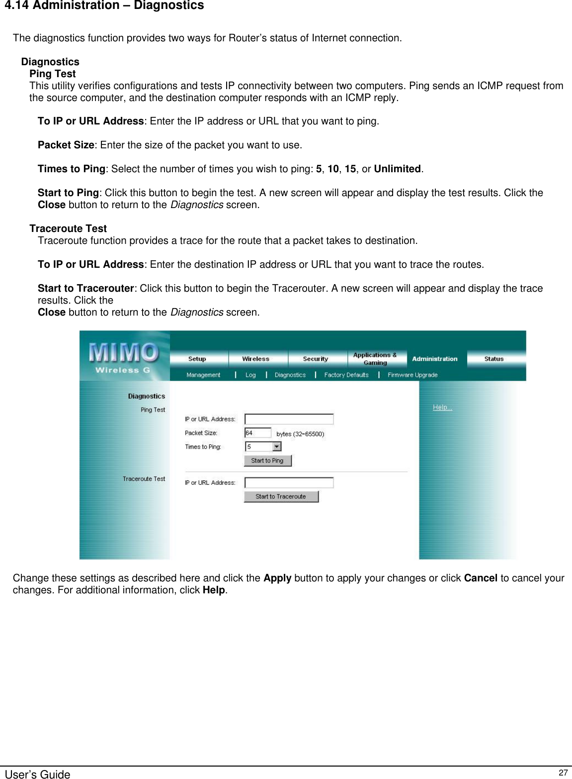                                                                                                                                                                                                                                                                                                                                                                                                                                                                                          User’s Guide   27 4.14 Administration – Diagnostics  The diagnostics function provides two ways for Router’s status of Internet connection.  Diagnostics Ping Test This utility verifies configurations and tests IP connectivity between two computers. Ping sends an ICMP request from the source computer, and the destination computer responds with an ICMP reply.  To IP or URL Address: Enter the IP address or URL that you want to ping.  Packet Size: Enter the size of the packet you want to use.  Times to Ping: Select the number of times you wish to ping: 5, 10, 15, or Unlimited.  Start to Ping: Click this button to begin the test. A new screen will appear and display the test results. Click the Close button to return to the Diagnostics screen.  Traceroute Test Traceroute function provides a trace for the route that a packet takes to destination.  To IP or URL Address: Enter the destination IP address or URL that you want to trace the routes.  Start to Tracerouter: Click this button to begin the Tracerouter. A new screen will appear and display the trace results. Click the Close button to return to the Diagnostics screen.    Change these settings as described here and click the Apply button to apply your changes or click Cancel to cancel your changes. For additional information, click Help.    