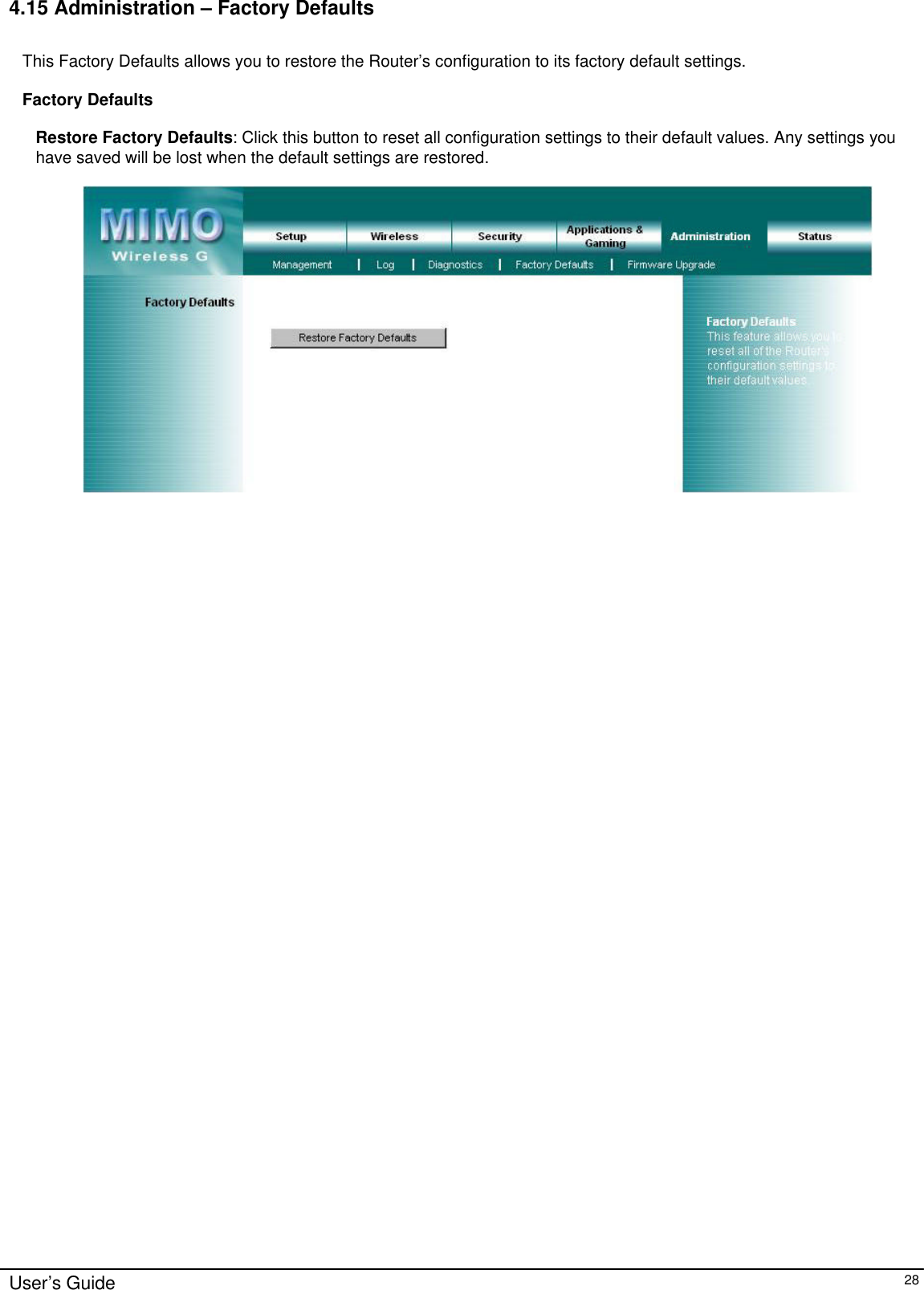      User’s Guide   28 4.15 Administration – Factory Defaults  This Factory Defaults allows you to restore the Router’s configuration to its factory default settings.  Factory Defaults  Restore Factory Defaults: Click this button to reset all configuration settings to their default values. Any settings you have saved will be lost when the default settings are restored.     