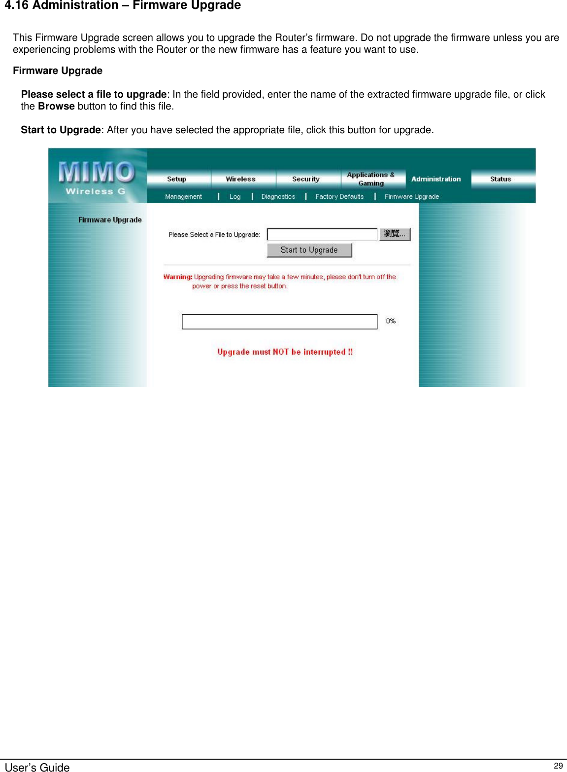                                                                                                                                                                                                                                                                                                                                                                                                                                                                                          User’s Guide   29 4.16 Administration – Firmware Upgrade  This Firmware Upgrade screen allows you to upgrade the Router’s firmware. Do not upgrade the firmware unless you are experiencing problems with the Router or the new firmware has a feature you want to use.  Firmware Upgrade  Please select a file to upgrade: In the field provided, enter the name of the extracted firmware upgrade file, or click the Browse button to find this file.  Start to Upgrade: After you have selected the appropriate file, click this button for upgrade.       