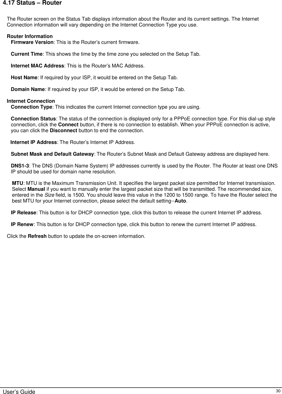      User’s Guide   30 4.17 Status – Router  The Router screen on the Status Tab displays information about the Router and its current settings. The Internet Connection information will vary depending on the Internet Connection Type you use.  Router Information Firmware Version: This is the Router’s current firmware.  Current Time: This shows the time by the time zone you selected on the Setup Tab.  Internet MAC Address: This is the Router’s MAC Address.  Host Name: If required by your ISP, it would be entered on the Setup Tab.  Domain Name: If required by your ISP, it would be entered on the Setup Tab.  Internet Connection Connection Type: This indicates the current Internet connection type you are using.  Connection Status: The status of the connection is displayed only for a PPPoE connection type. For this dial-up style connection, click the Connect button, if there is no connection to establish. When your PPPoE connection is active, you can click the Disconnect button to end the connection.  Internet IP Address: The Router’s Internet IP Address.  Subnet Mask and Default Gateway: The Router’s Subnet Mask and Default Gateway address are displayed here.  DNS1-3: The DNS (Domain Name System) IP addresses currently is used by the Router. The Router at least one DNS IP should be used for domain name resolution.  MTU: MTU is the Maximum Transmission Unit. It specifies the largest packet size permitted for Internet transmission. Select Manual if you want to manually enter the largest packet size that will be transmitted. The recommended size, entered in the Size field, is 1500. You should leave this value in the 1200 to 1500 range. To have the Router select the best MTU for your Internet connection, please select the default setting--Auto.  IP Release: This button is for DHCP connection type, click this button to release the current Internet IP address.   IP Renew: This button is for DHCP connection type, click this button to renew the current Internet IP address.  Click the Refresh button to update the on-screen information.   