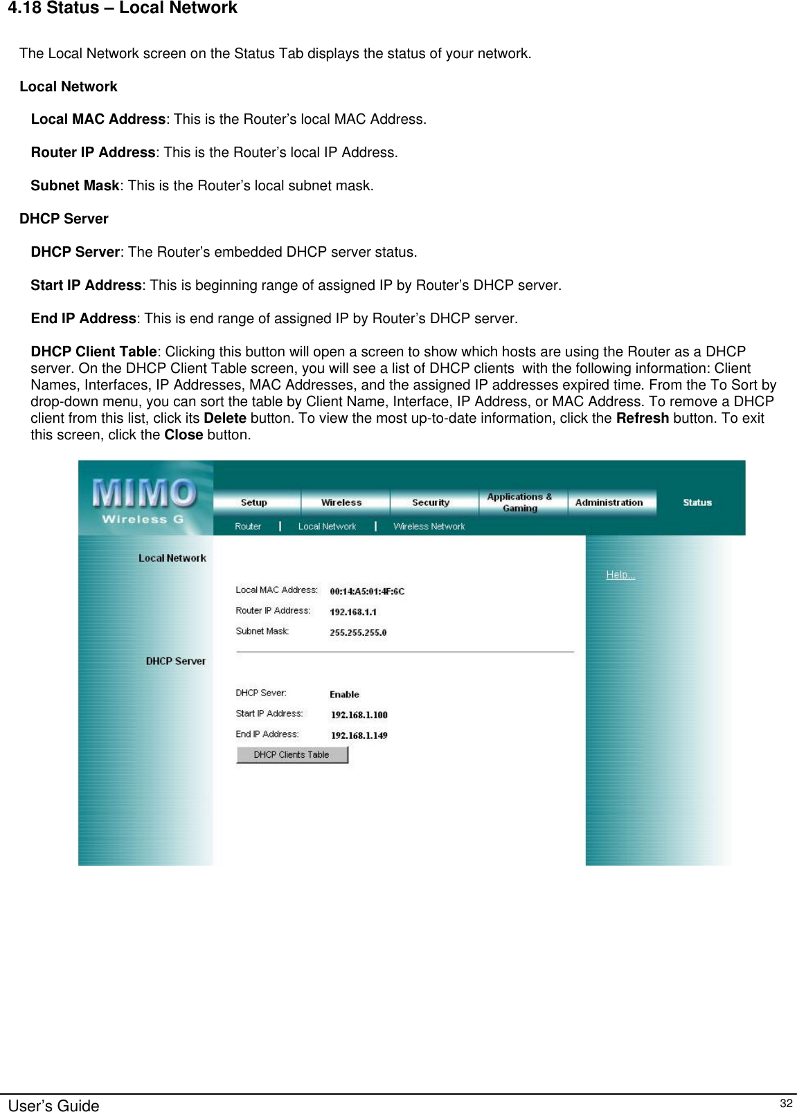      User’s Guide   32 4.18 Status – Local Network  The Local Network screen on the Status Tab displays the status of your network.  Local Network  Local MAC Address: This is the Router’s local MAC Address.  Router IP Address: This is the Router’s local IP Address.  Subnet Mask: This is the Router’s local subnet mask.  DHCP Server  DHCP Server: The Router’s embedded DHCP server status.  Start IP Address: This is beginning range of assigned IP by Router’s DHCP server.  End IP Address: This is end range of assigned IP by Router’s DHCP server.  DHCP Client Table: Clicking this button will open a screen to show which hosts are using the Router as a DHCP server. On the DHCP Client Table screen, you will see a list of DHCP clients  with the following information: Client Names, Interfaces, IP Addresses, MAC Addresses, and the assigned IP addresses expired time. From the To Sort by drop-down menu, you can sort the table by Client Name, Interface, IP Address, or MAC Address. To remove a DHCP client from this list, click its Delete button. To view the most up-to-date information, click the Refresh button. To exit this screen, click the Close button.     