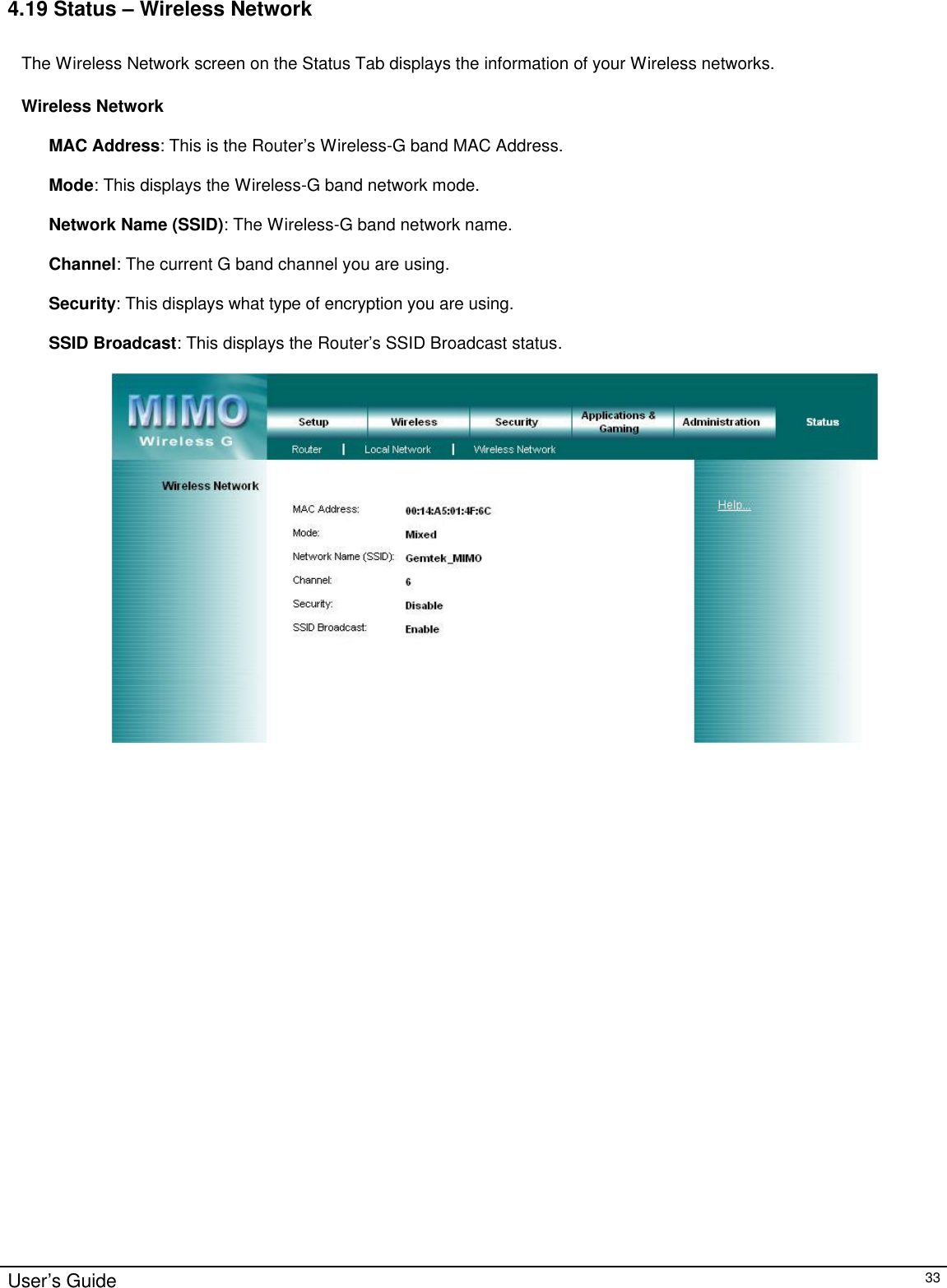                                                                                                                                                                                                                                                                                                                                                                                                                                                                                          User’s Guide   33 4.19 Status – Wireless Network  The Wireless Network screen on the Status Tab displays the information of your Wireless networks.  Wireless Network  MAC Address: This is the Router’s Wireless-G band MAC Address.  Mode: This displays the Wireless-G band network mode.  Network Name (SSID): The Wireless-G band network name.  Channel: The current G band channel you are using.  Security: This displays what type of encryption you are using.                                                                                                                                                                       SSID Broadcast: This displays the Router’s SSID Broadcast status.   