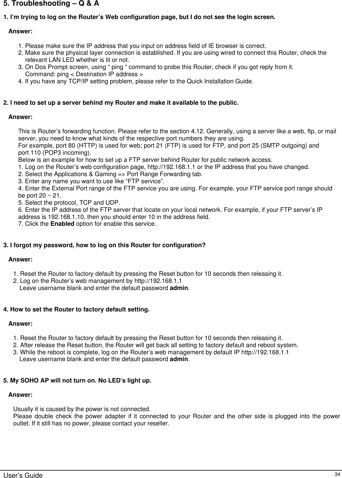      User’s Guide   34 5. Troubleshooting – Q &amp; A 1. I’m trying to log on the Router’s Web configuration page, but I do not see the login screen.   Answer:   1. Please make sure the IP address that you input on address field of IE browser is correct. 2. Make sure the physical layer connection is established. If you are using wired to connect this Router, check the relevant LAN LED whether is lit or not. 3. On Dos Prompt screen, using “ ping “ command to probe this Router, check if you got reply from it. Command: ping &lt; Destination IP address &gt; 4. If you have any TCP/IP setting problem, please refer to the Quick Installation Guide.   2. I need to set up a server behind my Router and make it available to the public.  Answer:  This is Router’s forwarding function. Please refer to the section 4.12. Generally, using a server like a web, ftp, or mail server, you need to know what kinds of the respective port numbers they are using. For example, port 80 (HTTP) is used for web; port 21 (FTP) is used for FTP, and port 25 (SMTP outgoing) and port 110 (POP3 incoming).  Below is an example for how to set up a FTP server behind Router for public network access. 1. Log on the Router’s web configuration page, http://192.168.1.1 or the IP address that you have changed. 2. Select the Applications &amp; Gaming =&gt; Port Range Forwarding tab. 3. Enter any name you want to use like “FTP service”. 4. Enter the External Port range of the FTP service you are using. For example, your FTP service port range should be port 20 ~ 21. 5. Select the protocol, TCP and UDP. 6. Enter the IP address of the FTP server that locate on your local network. For example, if your FTP server’s IP address is 192.168.1.10, then you should enter 10 in the address field. 7. Click the Enabled option for enable this service.    3. I forgot my password, how to log on this Router for configuration?   Answer:  1. Reset the Router to factory default by pressing the Reset button for 10 seconds then releasing it. 2. Log on the Router’s web management by http://192.168.1.1  Leave username blank and enter the default password admin.   4. How to set the Router to factory default setting.  Answer:  1. Reset the Router to factory default by pressing the Reset button for 10 seconds then releasing it. 2. After release the Reset button, the Router will get back all setting to factory default and reboot system. 3. While the reboot is complete, log on the Router’s web management by default IP http://192.168.1.1  Leave username blank and enter the default password admin.   5. My SOHO AP will not turn on. No LED’s light up.  Answer:  Usually it is caused by the power is not connected. Please double check the power adapter if it connected to your Router and the other side is plugged into the power outlet. If it still has no power, please contact your reseller.       