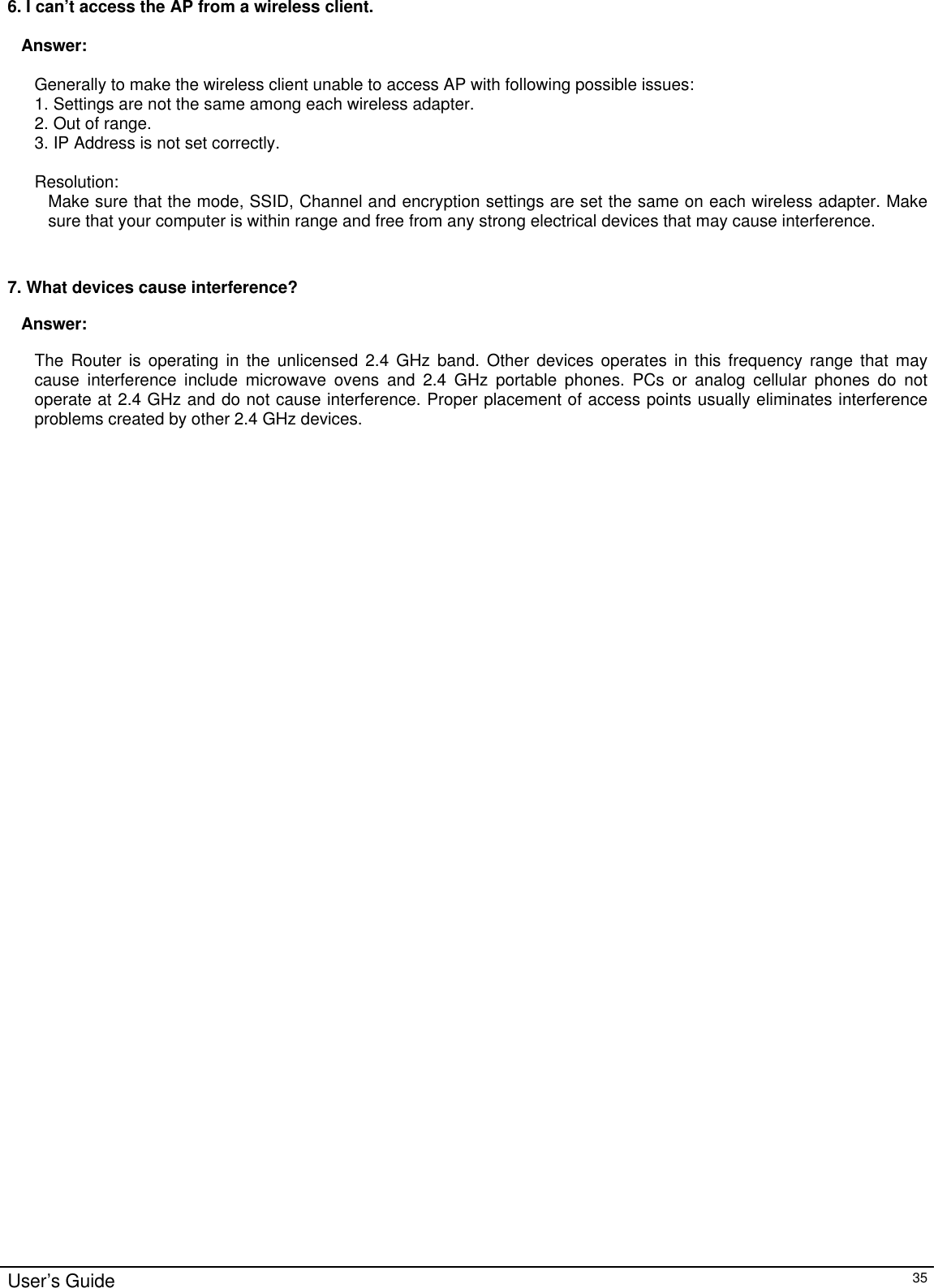                                                                                                                                                                                                                                                                                                                                                                                                                                                                                          User’s Guide   35 6. I can’t access the AP from a wireless client.  Answer:  Generally to make the wireless client unable to access AP with following possible issues: 1. Settings are not the same among each wireless adapter. 2. Out of range. 3. IP Address is not set correctly.  Resolution: Make sure that the mode, SSID, Channel and encryption settings are set the same on each wireless adapter. Make sure that your computer is within range and free from any strong electrical devices that may cause interference.   7. What devices cause interference? Answer: The  Router is operating in the unlicensed 2.4 GHz band. Other devices operates  in this frequency range that may cause interference include microwave ovens and 2.4 GHz portable phones. PCs or analog cellular phones do not operate at 2.4 GHz and do not cause interference. Proper placement of access points usually eliminates interference problems created by other 2.4 GHz devices.   