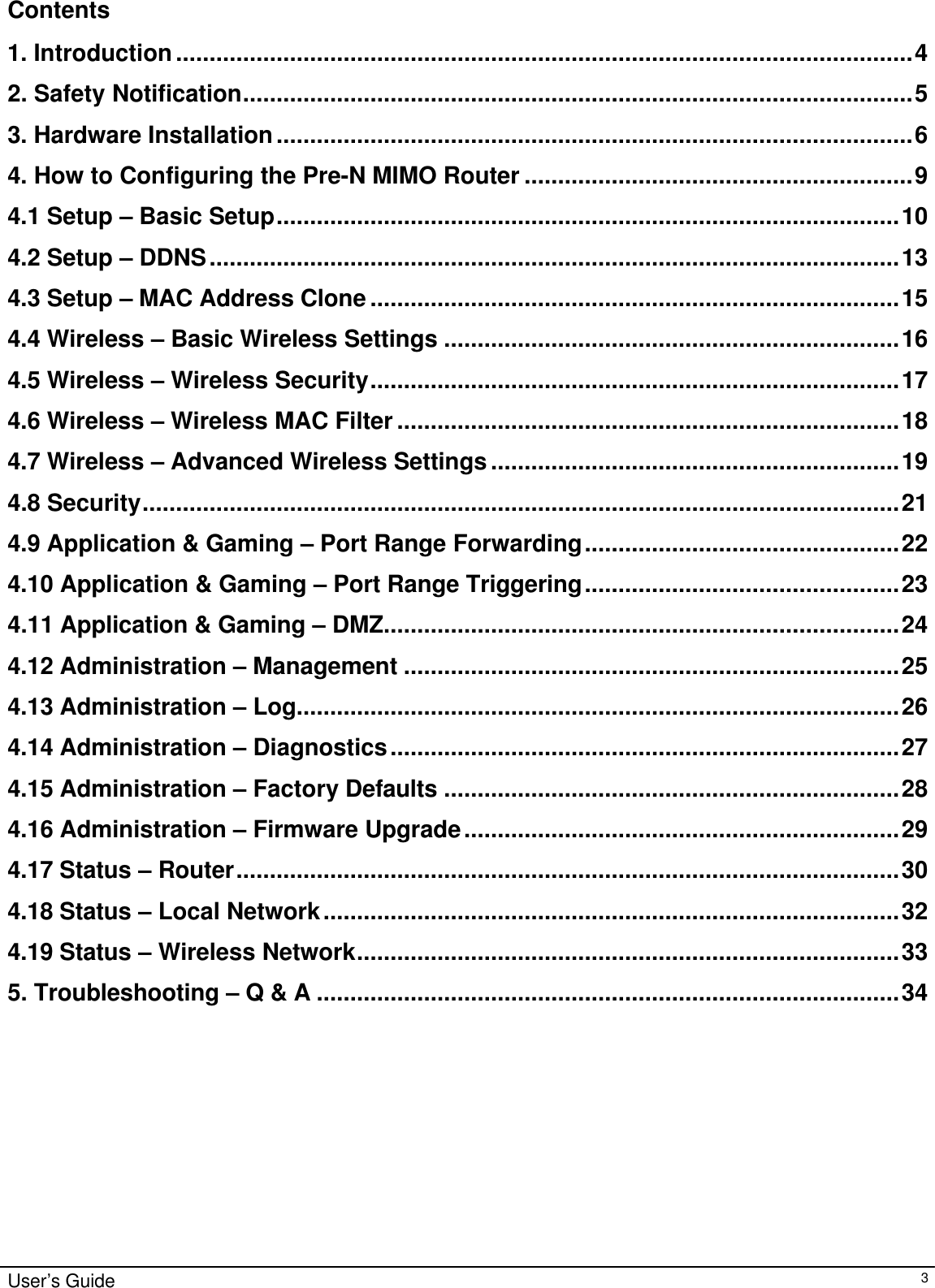                                                                                                                                                                                                                                                                                                                                                                                                                                                                                          User’s Guide   3 Contents  1. Introduction..............................................................................................................4 2. Safety Notification....................................................................................................5 3. Hardware Installation...............................................................................................6 4. How to Configuring the Pre-N MIMO Router ..........................................................9 4.1 Setup – Basic Setup.............................................................................................10 4.2 Setup – DDNS.......................................................................................................13 4.3 Setup – MAC Address Clone ...............................................................................15 4.4 Wireless – Basic Wireless Settings ....................................................................16 4.5 Wireless – Wireless Security...............................................................................17 4.6 Wireless – Wireless MAC Filter ...........................................................................18 4.7 Wireless – Advanced Wireless Settings .............................................................19 4.8 Security.................................................................................................................21 4.9 Application &amp; Gaming – Port Range Forwarding...............................................22 4.10 Application &amp; Gaming – Port Range Triggering...............................................23 4.11 Application &amp; Gaming – DMZ.............................................................................24 4.12 Administration – Management ..........................................................................25 4.13 Administration – Log..........................................................................................26 4.14 Administration – Diagnostics............................................................................27 4.15 Administration – Factory Defaults ....................................................................28 4.16 Administration – Firmware Upgrade.................................................................29 4.17 Status – Router...................................................................................................30 4.18 Status – Local Network......................................................................................32 4.19 Status – Wireless Network.................................................................................33 5. Troubleshooting – Q &amp; A .......................................................................................34       