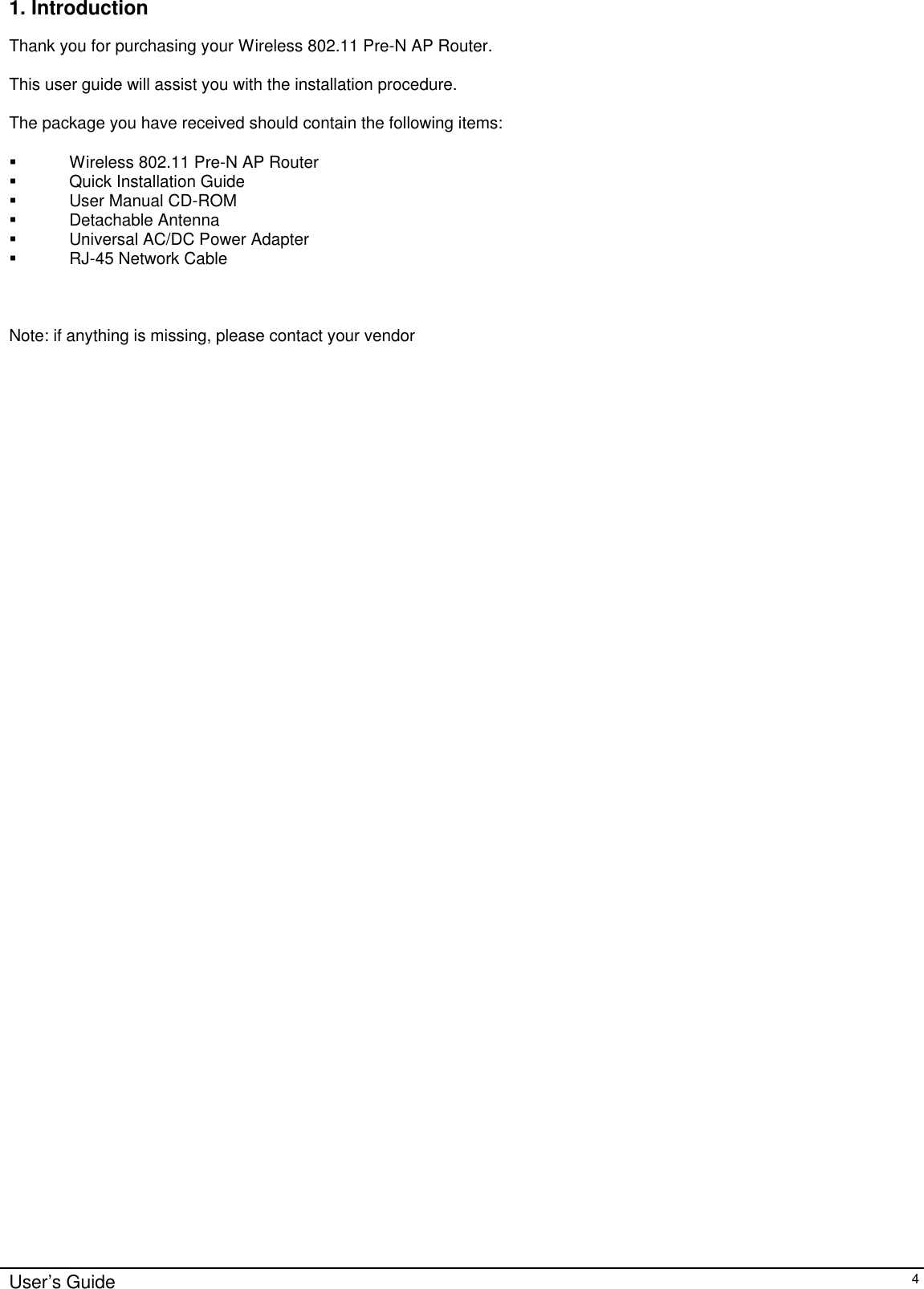      User’s Guide   4 1. Introduction  Thank you for purchasing your Wireless 802.11 Pre-N AP Router.  This user guide will assist you with the installation procedure.  The package you have received should contain the following items:  § Wireless 802.11 Pre-N AP Router § Quick Installation Guide § User Manual CD-ROM § Detachable Antenna § Universal AC/DC Power Adapter § RJ-45 Network Cable    Note: if anything is missing, please contact your vendor  