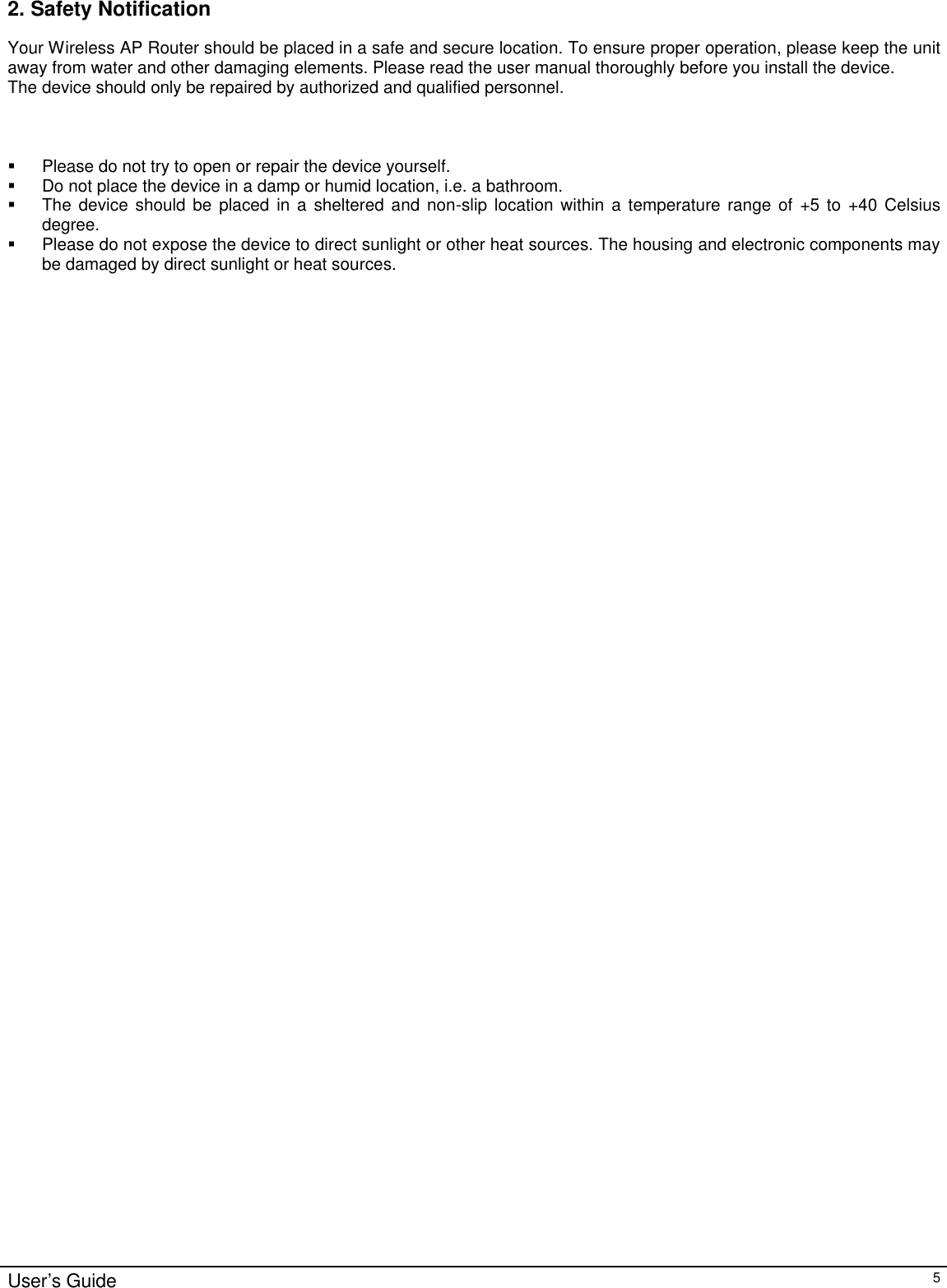                                                                                                                                                                                                                                                                                                                                                                                                                                                                                          User’s Guide   5 2. Safety Notification Your Wireless AP Router should be placed in a safe and secure location. To ensure proper operation, please keep the unit away from water and other damaging elements. Please read the user manual thoroughly before you install the device.  The device should only be repaired by authorized and qualified personnel.    § Please do not try to open or repair the device yourself. § Do not place the device in a damp or humid location, i.e. a bathroom. § The device should be placed in a sheltered and non-slip location within a temperature range of +5 to +40 Celsius degree. § Please do not expose the device to direct sunlight or other heat sources. The housing and electronic components may be damaged by direct sunlight or heat sources.              