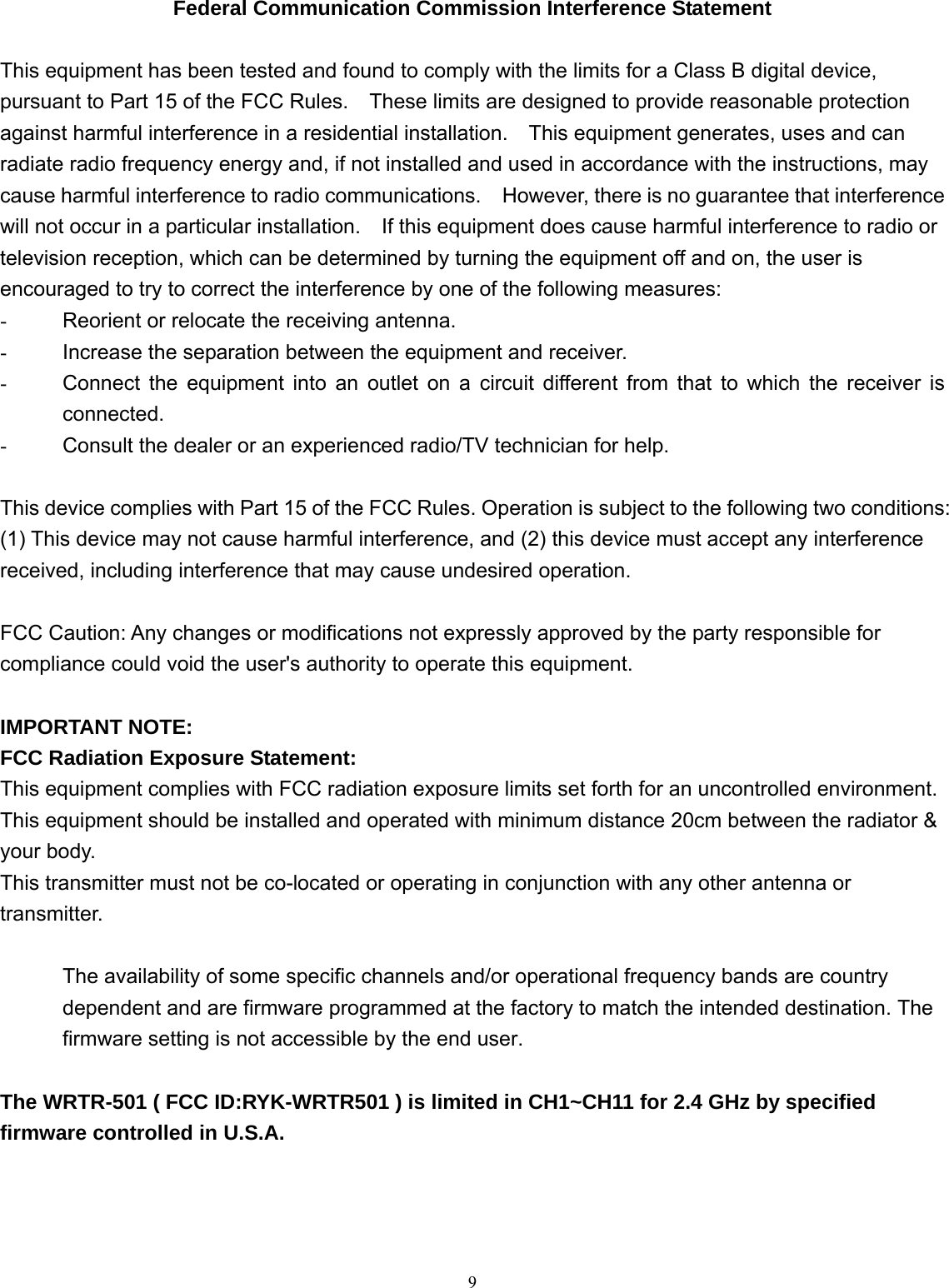  9  Federal Communication Commission Interference Statement  This equipment has been tested and found to comply with the limits for a Class B digital device, pursuant to Part 15 of the FCC Rules.    These limits are designed to provide reasonable protection against harmful interference in a residential installation.    This equipment generates, uses and can radiate radio frequency energy and, if not installed and used in accordance with the instructions, may cause harmful interference to radio communications.    However, there is no guarantee that interference will not occur in a particular installation.    If this equipment does cause harmful interference to radio or television reception, which can be determined by turning the equipment off and on, the user is encouraged to try to correct the interference by one of the following measures: -  Reorient or relocate the receiving antenna. -  Increase the separation between the equipment and receiver. -  Connect the equipment into an outlet on a circuit different from that to which the receiver is connected. -  Consult the dealer or an experienced radio/TV technician for help.  This device complies with Part 15 of the FCC Rules. Operation is subject to the following two conditions: (1) This device may not cause harmful interference, and (2) this device must accept any interference received, including interference that may cause undesired operation.  FCC Caution: Any changes or modifications not expressly approved by the party responsible for compliance could void the user&apos;s authority to operate this equipment.  IMPORTANT NOTE: FCC Radiation Exposure Statement: This equipment complies with FCC radiation exposure limits set forth for an uncontrolled environment. This equipment should be installed and operated with minimum distance 20cm between the radiator &amp; your body. This transmitter must not be co-located or operating in conjunction with any other antenna or transmitter.  The availability of some specific channels and/or operational frequency bands are country dependent and are firmware programmed at the factory to match the intended destination. The firmware setting is not accessible by the end user.   The WRTR-501 ( FCC ID:RYK-WRTR501 ) is limited in CH1~CH11 for 2.4 GHz by specified firmware controlled in U.S.A.    