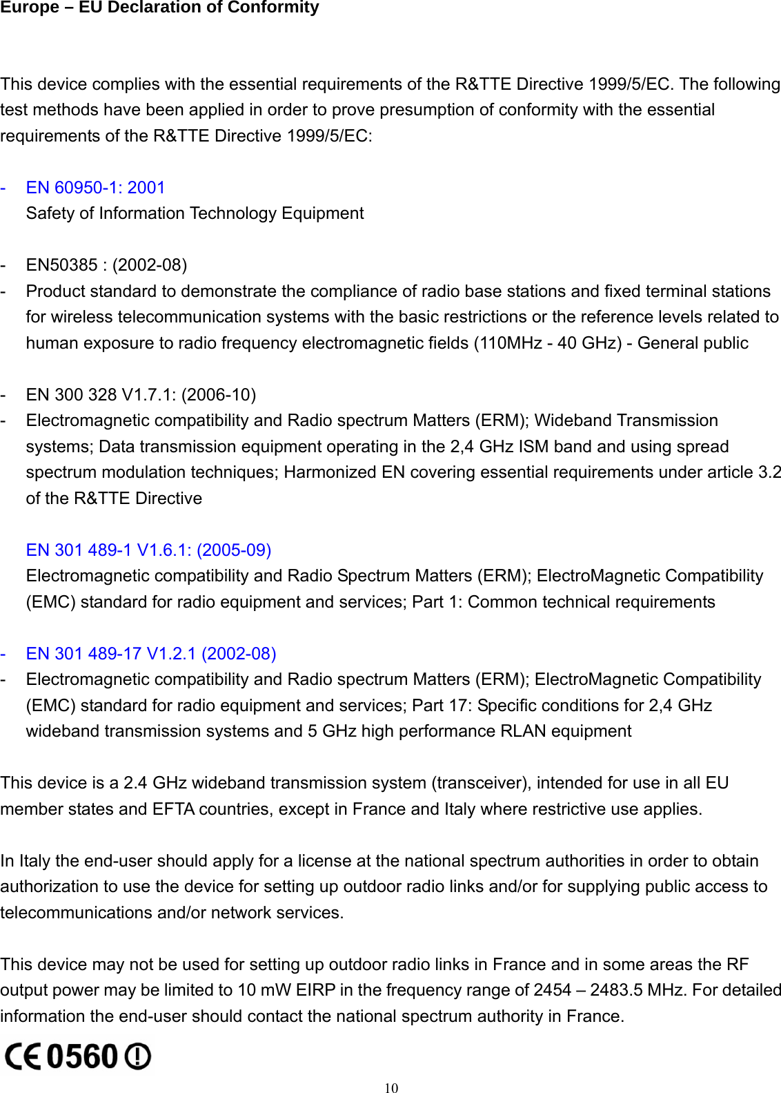 Europe – EU Declaration of Conformity  This device complies with the essential requirements of the R&amp;TTE Directive 1999/5/EC. The following test methods have been applied in order to prove presumption of conformity with the essential requirements of the R&amp;TTE Directive 1999/5/EC:  -  EN 60950-1: 2001 Safety of Information Technology Equipment  -  EN50385 : (2002-08) -  Product standard to demonstrate the compliance of radio base stations and fixed terminal stations for wireless telecommunication systems with the basic restrictions or the reference levels related to human exposure to radio frequency electromagnetic fields (110MHz - 40 GHz) - General public  -  EN 300 328 V1.7.1: (2006-10) -  Electromagnetic compatibility and Radio spectrum Matters (ERM); Wideband Transmission systems; Data transmission equipment operating in the 2,4 GHz ISM band and using spread spectrum modulation techniques; Harmonized EN covering essential requirements under article 3.2 of the R&amp;TTE Directive  EN 301 489-1 V1.6.1: (2005-09) Electromagnetic compatibility and Radio Spectrum Matters (ERM); ElectroMagnetic Compatibility (EMC) standard for radio equipment and services; Part 1: Common technical requirements  -  EN 301 489-17 V1.2.1 (2002-08)   -  Electromagnetic compatibility and Radio spectrum Matters (ERM); ElectroMagnetic Compatibility (EMC) standard for radio equipment and services; Part 17: Specific conditions for 2,4 GHz wideband transmission systems and 5 GHz high performance RLAN equipment  This device is a 2.4 GHz wideband transmission system (transceiver), intended for use in all EU member states and EFTA countries, except in France and Italy where restrictive use applies.  In Italy the end-user should apply for a license at the national spectrum authorities in order to obtain authorization to use the device for setting up outdoor radio links and/or for supplying public access to telecommunications and/or network services.  This device may not be used for setting up outdoor radio links in France and in some areas the RF output power may be limited to 10 mW EIRP in the frequency range of 2454 – 2483.5 MHz. For detailed information the end-user should contact the national spectrum authority in France.  10 