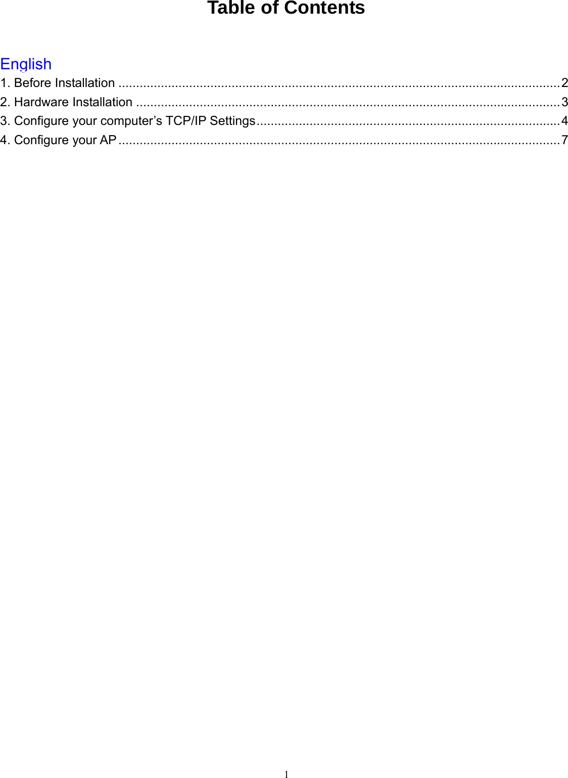  1 Table of Contents  English1. Before Installation .............................................................................................................................2 2. Hardware Installation ........................................................................................................................3 3. Configure your computer’s TCP/IP Settings......................................................................................4 4. Configure your AP.............................................................................................................................7     