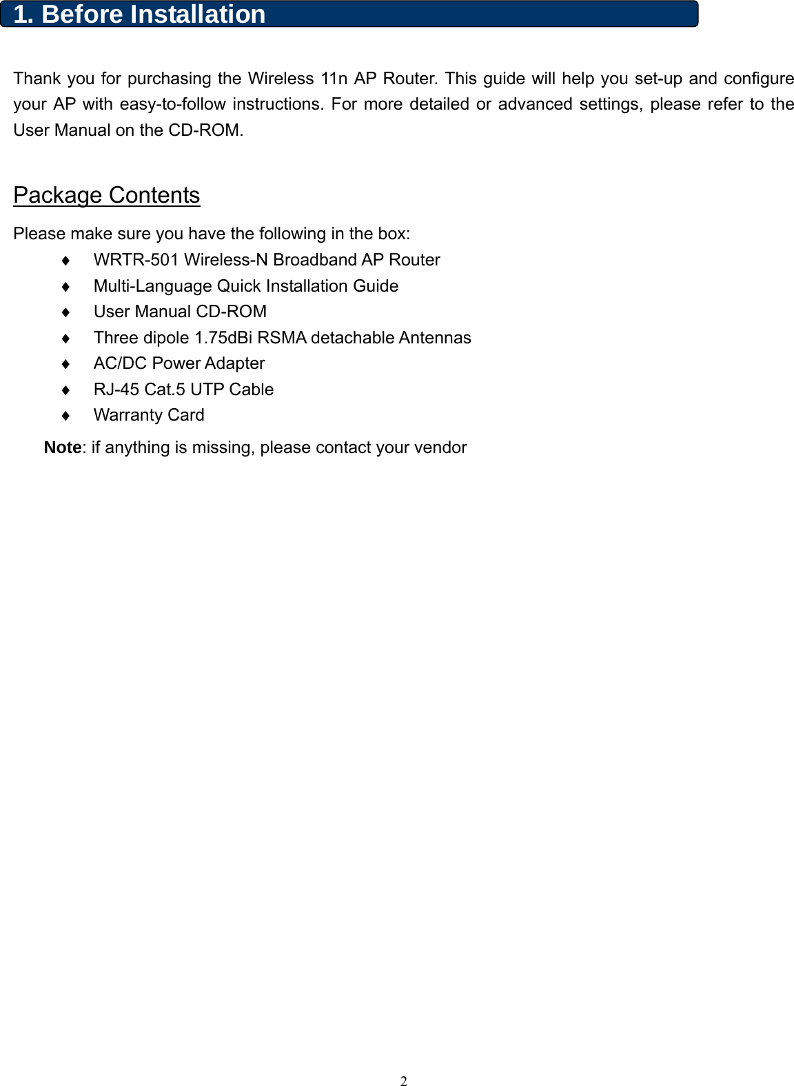  1. Before Installation    Thank you for purchasing the Wireless 11n AP Router. This guide will help you set-up and configure your AP with easy-to-follow instructions. For more detailed or advanced settings, please refer to the User Manual on the CD-ROM.      Package Contents Please make sure you have the following in the box: ♦ WRTR-501 Wireless-N Broadband AP Router   ♦  Multi-Language Quick Installation Guide ♦  User Manual CD-ROM ♦  Three dipole 1.75dBi RSMA detachable Antennas ♦ AC/DC Power Adapter ♦  RJ-45 Cat.5 UTP Cable ♦ Warranty Card Note: if anything is missing, please contact your vendor      2